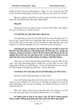 Đối thoại với Thượng Đế - Tập 2 Neale Donald Walsch
--------------------------------------------------------------------------------------------------------------------------
------------------------------------
Trang -37-
Nhưng Ta đã nói đi nói lại rằng không có “đúng” và “sai” trong thế giới. Một
sự việc bản thân chúng không có đúng và sai. Một việc chỉ là một việc, thế thôi.
Bây giờ ý nghĩ cho rằng Hitler là một con quái vật là dựa trên sự kiện là
ông ta đã ra lệnh giết hàng triệu người, đúng không?
Đúng thế.
Nhưng nếu Ta bảo con rằng cái mà con gọi là chết là điều vĩ đại nhất có
thể xảy ra với bất cứ ai – thế thì sao nào?
Con nghĩ khó mà chấp nhận được chuyện này.
Con nghĩ rằng sự sống trên Trái Đất thì tốt hơn trên thiên đàng sao? Ta
bảo con này, vào giờ chết, con sẽ nhận thức được sự tự do lớn nhất, sự bình an
lớn lao nhất, niềm vui lớn nhất, tình yêu lớn nhất con chưa từng được biết. Liệu
chúng ta có vì thế mà trừng phạt con cáo vì đã ném con thỏ vào bụi gai?
Ngài đang bỏ qua sự kiện là, cho dù đời sống sau cái chết có tuyệt vời
đến đâu, đời sống chúng ta ở đây không được kết thúc dựa vào ý muốn của
chúng ta. Chúng ta đã sinh ra đời là để hoàn thành một điều gì đó, để trải
nghiệm điều gì đó, học hỏi một điều gì đó, và nếu đời sống chúng ta bị cắt
ngắn bởi một sự lưu manh điên khùng với những ý nghĩ điên khùng.
Trước hết, con sinh ra đời này không phải để học cái gì hết. (Hãy đọc lại
cuốn 1 đi!) Đời sống không phải là trường học, và mục đích của con ở đây
không phải là để học, mà là để hồi quy . Và còn một điểm lớn hơn của con nữa,
đời sống thường bị cắt ngắn bởi nhiều thứ… bão lụt, động đất…
Cái đó khác chứ. Ngài đang nói về một Hành động của Thiên Chúa.
Mọi biến cố đều là một hành động của Thiên Chúa.
Con có thể tưởng tượng được một biến cố nào có thể xảy ra nếu Ta không
muốn nó xảy ra không? Con cho là con có thể nhấc một ngón tay lên nếu Ta
quyết định không cho con làm thế không? Con không thể làm gì cả nếu Ta
chống lại điều đó.
Được rồi, chúng ta hãy tiếp tục cùng khai thác cái ý tưởng về cái chết
“sai” này. Một cuộc sống bị cắt ngắn bởi bệnh tật thì có “sai” không?
Sai không phải là một từ áp dụng ở đây rồi. Đó là những nguyên
nhân tự nhiên. Không phải giống như một người như Hitler giết người.
 