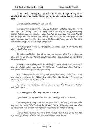 Đối thoại với Thượng Đế - Tập 2 Neale Donald Walsch
--------------------------------------------------------------------------------------------------------------------------
------------------------------------
Trang -39-
Có lẽ là thế… nhưng Ngài có thể có lý do nào không? Không hề. Ý
của Ngài là hắn ta có Tự Do Chọn Lựa. Ý của hắn là hắn làm điều hắn đã
làm.
Con đi rất gần tới rồi đấy. Gần lắm rồi.
Con đúng rồi, dĩ nhiên rồi. Ý của Ta là Hitler – là tất cả các con - có Tự
Do Chọn Lựa. Nhưng Ý của Ta không phải là các con bị trừng phạt không
ngừng, bất tận, nếu các con không chọn lựa điều Ta muốn các con chọn. Nếu là
thế, thì chọn lựa của các con còn tự do gì nữa đâu? Con có thực sự tự do làm
điều con muốn nếu con biết rằng con sẽ bị đau khổ tột cùng nếu con làm điều
con muốn không? Đó là kiểu chọn lựa gì vậy?
Đây không phải là vấn đề trừng phạt. Đó chỉ là Luật Tự Nhiên thôi. Đó
chỉ là vấn đề nhân quả.
Ta thấy con đã được dạy dỗ tốt trong mọi cơ cấu thần học, chúng cho
phép con coi Ta như một Thiên Chúa thích báo thù – mà không để Ta chịu trách
nhiệm về điều đó.
Nhưng ai làm ra những Luật Tự Nhiên ấy? Và nếu chúng ta có thể đồng ý
rằng Ta phải đưa chúng vào đúng chỗ, thì tại sao Ta lại đưa ra những luật ấy –
rồi lại cho các con có quyền vượt qua chúng?
Nếu Ta không muốn các con bị ảnh hưởng bởi chúng – nếu Ý của Ta là
các tạo vật kỳ diệu của Ta sẽ không bao giờ bị đau khổ - thì tại sao Ta lại tạo ra
khả năng để các con có thể đau khổ?
Và rồi, tại sao Ta tiếp tục cám dỗ các con, ngày lẫn đêm, phá vỡ luật lệ
mà Ta đã đặt ra?
Ngài không cám dỗ chúng con, mà là ma quỷ.
Lại nữa rồi, chỗ này con cũng làm cho Ta không chịu trách nhiệm.
Con không thấy rằng, cách duy nhất các con có thể duy lý hóa nền thần
học của các con là biến Ta thành kẻ bất lực? Con có hiểu rằng cách duy nhất
để các cơ cấu của các con có ý nghĩa là cơ cấu của Ta vô nghĩa không?
Con có thực sự thoải mái với ý niệm về một Thiên Chúa tạo ra một tạo
vật, mà Ngài không thể kiểm soát các hành động của nó không?
 
