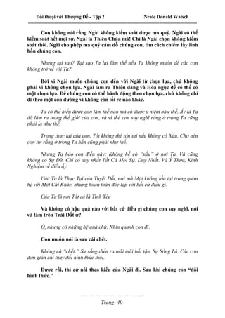 Đối thoại với Thượng Đế - Tập 2 Neale Donald Walsch
--------------------------------------------------------------------------------------------------------------------------
------------------------------------
Trang -40-
Con không nói rằng Ngài không kiểm soát được ma quỷ. Ngài có thể
kiểm soát hết mọi sự. Ngài là Thiên Chúa mà! Chỉ là Ngài chọn không kiểm
soát thôi. Ngài cho phép ma quỷ cám dỗ chúng con, tìm cách chiếm lấy linh
hồn chúng con.
Nhưng tại sao? Tại sao Ta lại làm thế nếu Ta không muốn để các con
không trở về với Ta?
Bởi vì Ngài muốn chúng con đến với Ngài từ chọn lựa, chứ không
phải vì không chọn lựa. Ngài làm ra Thiên đàng và Hỏa ngục để có thể có
một chọn lựa. Để chúng con có thể hành động theo chọn lựa, chứ không chỉ
đi theo một con đường vì không còn lối rẽ nào khác.
Ta có thể hiểu được con làm thế nào mà có được ý niệm như thế. Ấy là Ta
đã làm ra trong thế giới của con, và vì thế con suy nghĩ rằng ở trong Ta cũng
phải là như thế.
Trong thực tại của con, Tốt không thể tồn tại nếu không có Xấu. Cho nên
con tin rằng ở trong Ta hẳn cũng phải như thế.
Nhưng Ta bảo con điều này: Không hề có “xấu” ở nơi Ta. Và cũng
không có Sự Dữ. Chỉ có duy nhất Tất Cả Mọi Sự. Duy Nhất. Và Ý Thức, Kinh
Nghiệm về điều ấy.
Của Ta là Thực Tại của Tuyệt Đối, nơi mà Một không tồn tại trong quan
hệ với Một Cái Khác, nhưng hoàn toàn độc lập với bất cứ điều gì.
Của Ta là nơi Tất cả là Tình Yêu
Và không có hậu quả nào với bất cứ điều gì chúng con suy nghĩ, nói
và làm trên Trái Đất ư?
Ồ, nhưng có những hệ quả chứ. Nhìn quanh con đi.
Con muốn nói là sau cái chết.
Không có “chết.” Sự sống diễn ra mãi mãi bất tận. Sự Sống Là. Các con
đơn giản chỉ thay đổi hình thức thôi.
Được rồi, thì cứ nói theo kiểu của Ngài đi. Sau khi chúng con “đổi
hình thức.”
 