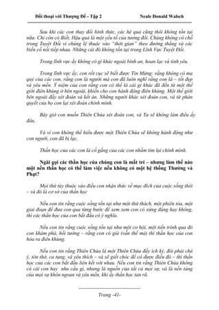 Đối thoại với Thượng Đế - Tập 2 Neale Donald Walsch
--------------------------------------------------------------------------------------------------------------------------
------------------------------------
Trang -41-
Sau khi các con thay đổi hình thức, các hệ quả cũng thôi không tồn tại
nữa. Chỉ còn có Biết. Hậu quả là một yếu tố của tương đối. Chúng không có chỗ
trong Tuyệt Đối vì chúng lệ thuộc vào “thời gian” theo đường thẳng và các
biến cố nối tiếp nhau. Những cái đó không tồn tại trong Lĩnh Vực Tuyệt Đối.
Trong lĩnh vực ấy không có gì khác ngoài bình an, hoan lạc và tình yêu.
Trong lĩnh vực ấy, con rốt cục sẽ biết được Tin Mừng: rằng không có ma
quỷ của các con, rằng con là người mà con đã luôn nghĩ rằng con là – tốt đẹp
và yêu mến. Ý niệm của con rằng con có thể là cái gì khác đã đến từ một thế
giới điên khùng ở bên ngoài, khiến cho con hành động điên khùng. Một thế giới
bên ngoài đầy xét đoán và kết án. Những người khác xét đoán con, và từ phán
quyết của họ con lại xét đoán chính mình.
Bây giờ con muốn Thiên Chúa xét đoán con, và Ta sẽ không làm điều ấy
đâu.
Và vì con không thể hiểu được một Thiên Chúa sẽ không hành động như
con người, con đã bị lạc.
Thần học của các con là cố gắng của các con nhằm tìm lại chính mình.
Ngài gọi các thần học của chúng con là mất trí – nhưng làm thế nào
một nền thần học có thể làm việc nếu không có một hệ thống Thưởng và
Phạt?
Mọi thứ tùy thuộc vào điều con nhận thức về mục đích của cuộc sống thôi
– và đó là cơ sở của thần học
Nếu con tin rằng cuộc sống tồn tại như một thử thách, một phiên tòa, một
giai đoạn để đưa con qua từng bước để xem xem con có xứng đáng hay không,
thì các thần học của con bắt đầu có ý nghĩa.
Nếu con tin rằng cuộc sống tồn tại như một cơ hội, một tiến trình qua đó
con khám phá, hồi tưởng – rằng con có giá (vẫn thế mà) thì thần học của con
hóa ra điên khùng.
Nếu con tin rằng Thiên Chúa là một Thiên Chúa đầy ích kỷ, đòi phải chú
ý, tôn thờ, ca tụng, và yêu thích – và sẽ giết chóc để có được điều đó – thì thần
học của các con bắt đầu liên kết với nhau. Nếu con tin rằng Thiên Chúa không
có cái con hay nhu cầu gì, nhưng là nguồn của tất cả mọi sự, và là nền tảng
của mọi sự khôn ngoan và yêu mến, khi ấy thần học tan rã.
 