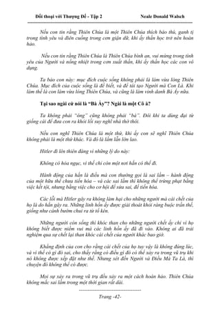 Đối thoại với Thượng Đế - Tập 2 Neale Donald Walsch
--------------------------------------------------------------------------------------------------------------------------
------------------------------------
Trang -42-
Nếu con tin rằng Thiên Chúa là một Thiên Chúa thích báo thù, ganh tị
trong tình yêu và điên cuồng trong cơn giận dữ, khi ấy thần học trở nên hoàn
hảo.
Nếu con tin rằng Thiên Chúa là Thiên Chúa bình an, vui mừng trong tình
yêu của Người và nồng nhiệt trong cơn xuất thần, khi ấy thần học các con vô
dụng.
Ta bảo con này: mục đích cuộc sống không phải là làm vừa lòng Thiên
Chúa. Mục đích của cuộc sống là để biết, và để tái tạo Người mà Con Là. Khi
làm thế là con làm vừa lòng Thiên Chúa, và cũng là làm vinh danh Bà Ấy nữa.
Tại sao ngài cứ nói là “Bà Ấy”? Ngài là một Cô à?
Ta không phải “ông” cũng không phải “bà”. Đôi khi ta dùng đại từ
giống cái để đưa con ra khỏi lối suy nghĩ nhà thờ thôi.
Nếu con nghĩ Thiên Chúa là một thứ, khi ấy con sẽ nghĩ Thiên Chúa
không phải là một thứ khác. Và đó là lầm lẫn lớn lao.
Hitler đi lên thiên đàng vì những lý do này:
Không có hỏa ngục, vì thế chỉ còn một nơi hắn có thể đi.
Hành động của hắn là điều mà con thường gọi là sai lầm – hành động
của một hữu thể chưa tiến hóa – và các sai lầm thì không thể trừng phạt bằng
việc kết tội, nhưng bằng việc cho cơ hội để sửa sai, để tiến hóa.
Các lỗi mà Hitler gây ra không làm hại cho những người mà cái chết của
họ là do hắn gây ra. Những linh hồn ấy được giải thoát khỏi ràng buộc trần thế,
giống như cánh bướm chui ra từ tổ kén.
Những người còn sống thì khóc than cho những người chết ấy chỉ vì họ
không biết được niềm vui mà các linh hồn ấy đã đi vào. Không ai đã trải
nghiệm qua sự chết lại than khóc cái chết của người khác bao giờ.
Khẳng định của con cho rằng cái chết của họ tuy vậy là không đúng lúc,
và vì thế có gì đó sai, cho thấy rằng có điều gì đó có thể xảy ra trong vũ trụ khi
nó không được xếp đặt như thế. Nhưng xét đến Người và Điều Mà Ta Là, thì
chuyện đó không thể có được.
Mọi sự xảy ra trong vũ trụ đều xảy ra một cách hoàn hảo. Thiên Chúa
không mắc sai lầm trong một thời gian rất dài.
 