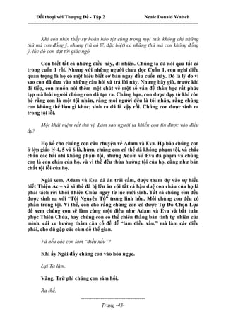 Đối thoại với Thượng Đế - Tập 2 Neale Donald Walsch
--------------------------------------------------------------------------------------------------------------------------
------------------------------------
Trang -43-
Khi con nhìn thấy sự hoàn hảo tột cùng trong mọi thứ, không chỉ những
thứ mà con đồng ý, nhưng (và có lẽ, đặc biệt) cả những thứ mà con không đồng
ý, lúc đó con đạt tới giác ngộ.
Con biết tất cả những điều này, dĩ nhiên. Chúng ta đã nói qua tất cả
trong cuốn 1 rồi. Nhưng với những người chưa đọc Cuốn 1, con nghĩ điều
quan trọng là họ có một hiểu biết cơ bản ngay đầu cuốn này. Đó là lý do vì
sao con đã đưa vào những câu hỏi và trả lời này. Nhưng bây giờ, trước khi
đi tiếp, con muốn nói thêm một chút về một số vấn đề thần học rất phức
tạp mà loài người chúng con đã tạo ra. Chẳng hạn, con được dạy từ khi còn
bé rằng con là một tội nhân, rằng mọi người đều là tội nhân, rằng chúng
con không thể làm gì khác; sinh ra đã là vậy rồi. Chúng con được sinh ra
trong tội lỗi.
Một khái niệm rất thú vị. Làm sao người ta khiến con tin được vào điều
ấy?
Họ kể cho chúng con câu chuyện về Adam và Eva. Họ bảo chúng con
ở lớp giáo lý 4, 5 và 6 là, hừm, chúng con có thể đã không phạm tội, và chắc
chắn các hài nhi không phạm tội, nhưng Adam và Eva đã phạm và chúng
con là con cháu của họ, và vì thế đều thừa hưởng tội của họ, cũng như bản
chất tội lỗi của họ.
Ngài xem, Adam và Eva đã ăn trái cấm, được tham dự vào sự hiểu
biết Thiện Ác – và vì thế đã bị lên án với tất cả hậu duệ con cháu của họ là
phải tách rời khỏi Thiên Chúa ngay từ lúc mới sinh. Tất cả chúng con đều
được sinh ra với “Tội Nguyên Tổ” trong linh hồn. Mỗi chúng con đều có
phần trong tội. Vì thế, con cho rằng chúng con có được Tự Do Chọn Lựa
để xem chúng con sẽ làm cùng một điều như Adam và Eva và bất tuân
phục Thiên Chúa, hay chúng con có thể chiến thắng bản tính tự nhiên của
mình, cái xu hướng thâm căn cố đế dễ “làm điều xấu,” mà làm các điều
phải, cho dù gặp các cám dỗ thế gian.
Và nếu các con làm “điều xấu”?
Khi ấy Ngài đẩy chúng con vào hỏa ngục.
Lại Ta làm.
Vâng. Trừ phi chúng con sám hối.
Ra thế.
 