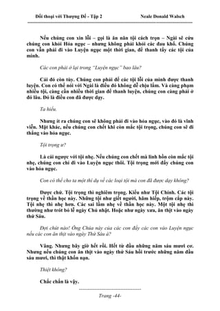 Đối thoại với Thượng Đế - Tập 2 Neale Donald Walsch
--------------------------------------------------------------------------------------------------------------------------
------------------------------------
Trang -44-
Nếu chúng con xin lỗi – gọi là ăn năn tội cách trọn – Ngài sẽ cứu
chúng con khỏi Hỏa ngục – nhưng không phải khỏi các đau khổ. Chúng
con vẫn phải đi vào Luyện ngục một thời gian, để thanh tẩy các tội của
mình.
Các con phải ở lại trong “Luyện ngục” bao lâu?
Cái đó còn tùy. Chúng con phải để các tội lỗi của mình được thanh
luyện. Con có thể nói với Ngài là điều đó không dễ chịu lắm. Và càng phạm
nhiều tội, càng cần nhiều thời gian để thanh luyện, chúng con càng phải ở
đó lâu. Đó là điều con đã được dạy.
Ta hiểu.
Nhưng ít ra chúng con sẽ không phải đi vào hỏa ngục, vào đó là vĩnh
viễn. Mặt khác, nếu chúng con chết khi còn mắc tội trọng, chúng con sẽ đi
thẳng vào hỏa ngục.
Tội trọng ư?
Là cái ngược với tội nhẹ. Nếu chúng con chết mà linh hồn còn mắc tội
nhẹ, chúng con chỉ đi vào Luyện ngục thôi. Tội trọng mới đẩy chúng con
vào hỏa ngục.
Con có thể cho ta một thí dụ về các loại tội mà con đã được dạy không?
Được chứ. Tội trọng thì nghiêm trọng. Kiểu như Tội Chính. Các tội
trọng về thần học này. Những tội như giết người, hãm hiếp, trộm cắp này.
Tội nhẹ thì nhẹ hơn. Các sai lầm nhẹ về thần học này. Một tội nhẹ thì
thường như trót bỏ lễ ngày Chủ nhật. Hoặc như ngày xưa, ăn thịt vào ngày
thứ Sáu.
Đợi chút nào! Ông Chúa này của các con đẩy các con vào Luyện ngục
nếu các con ăn thịt vào ngày Thứ Sáu à?
Vâng. Nhưng bây giờ hết rồi. Hết từ đầu những năm sáu mươi cơ.
Nhưng nếu chúng con ăn thịt vào ngày thứ Sáu hồi trước những năm đầu
sáu mươi, thì thật khốn nạn.
Thiệt không?
Chắc chắn là vậy.
 