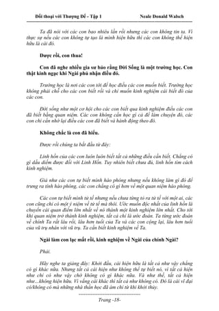 Đối thoại với Thượng Đế - Tập 1 Neale Donald Walsch
---------------------------------------------------------------------------------------------------------------------------
------------------------------------
Trang -18-
Ta đã nói với các con bao nhiêu lần rồi nhưng các con không tin ta. Vì
thực sự nếu các con không tự tạo là mình hiện hữu thì các con không thể hiện
hữu là cái đó.
Được rồi, con thua!
Con đã nghe nhiều gia sư bảo rằng Đời Sống là một trường học. Con
thật kinh ngạc khi Ngài phủ nhận điều đó.
Trường học là nơi các con tới để học điều các con muốn biết. Trường học
không phải chỗ cho các con biết rồi và chỉ muốn kinh nghiệm cái biết đó của
các con.
Đời sống như một cơ hội cho các con biết qua kinh nghiệm điều các con
đã biết bằng quan niệm. Các con không cần học gì cả để làm chuyện đó, các
con chỉ cần nhớ lại điều các con đã biết và hành động theo đó.
Không chắc là con đã hiểu.
Được rồi chúng ta bắt đầu từ đây:
Linh hồn của các con luôn luôn biết tất cả những điều cần biết. Chẳng có
gì dấu diếm được đối với Linh Hồn. Tuy nhiên biết chưa đủ, linh hồn tìm cách
kinh nghiệm.
Giả như các con tự biết mình hào phóng nhưng nếu không làm gì đó để
trưng ra tính hào phóng, các con chẳng có gì hơn về một quan niệm hào phóng.
Các con tự biết mình tử tế nhưng nếu chưa từng tỏ ra tử tế với một ai, các
con cũng chỉ có một ý niệm về tử tế mà thôi. Ước muốn độc nhất của linh hồn là
chuyển cái quan điểm lớn nhất về nó thành một kinh nghiệm lớn nhất. Cho tới
khi quan niệm trở thành kinh nghiệm, tất cả chỉ là ước đoán. Ta từng ước đoán
về chính Ta rất lâu rồi, lâu hơn tuổi của Ta và các con cộng lại, lâu hơn tuổi
của vũ trụ nhân với vũ trụ. Ta cần biết kinh nghiệm về Ta.
Ngài làm con lạc mất rồi, kinh nghiệm về Ngài của chính Ngài?
Phải.
Hãy nghe ta giảng đây: Khởi đầu, cái hiện hữu là tất cả như vậy chẳng
có gì khác nữa. Nhưng tất cả cái hiện như không thể tự biết nó, vì tất cả hiện
như chỉ có như vậy chớ không có gì khác nữa. Và như thế, tất cả hiện
như…không hiện hữu. Vì vắng cái khác thì tất cả như không có. Đó là cái vĩ đại
có/không có mà những nhà thần học đã ám chỉ từ khi khởi thủy.
 