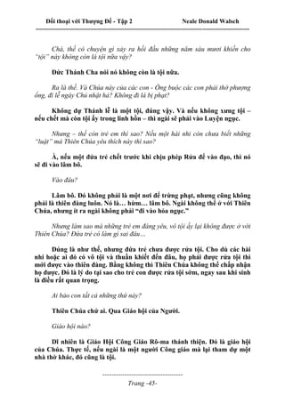 Đối thoại với Thượng Đế - Tập 2 Neale Donald Walsch
--------------------------------------------------------------------------------------------------------------------------
------------------------------------
Trang -45-
Chà, thế có chuyện gì xảy ra hồi đầu những năm sáu mươi khiến cho
“tội” này không còn là tội nữa vậy?
Đức Thánh Cha nói nó không còn là tội nữa.
Ra là thế. Và Chúa này của các con - Ổng buộc các con phải thờ phượng
ổng, đi lễ ngày Chủ nhật hả? Không đi là bị phạt?
Không dự Thánh lễ là một tội, đúng vậy. Và nếu không xưng tội –
nếu chết mà còn tội ấy trong linh hồn – thì ngài sẽ phải vào Luyện ngục.
Nhưng – thế còn trẻ em thì sao? Nếu một hài nhi còn chưa biết những
“luật” mà Thiên Chúa yêu thích này thì sao?
À, nếu một đứa trẻ chết trước khi chịu phép Rửa để vào đạo, thì nó
sẽ đi vào lâm bô.
Vào đâu?
Lâm bô. Đó không phải là một nơi để trừng phạt, nhưng cũng không
phải là thiên đàng luôn. Nó là… hừm… lâm bô. Ngài không thể ở với Thiên
Chúa, nhưng ít ra ngài không phải “đi vào hỏa ngục.”
Nhưng làm sao mà những trẻ em đáng yêu, vô tội ấy lại không được ở với
Thiên Chúa? Đứa trẻ có làm gì sai đâu…
Đúng là như thế, nhưng đứa trẻ chưa được rửa tội. Cho dù các hài
nhi hoặc ai đó có vô tội và thuần khiết đến đâu, họ phải được rửa tội thì
mới được vào thiên đàng. Bằng không thì Thiên Chúa không thể chấp nhận
họ được. Đó là lý do tại sao cho trẻ con được rửa tội sớm, ngay sau khi sinh
là điều rất quan trọng.
Ai bảo con tất cả những thứ này?
Thiên Chúa chứ ai. Qua Giáo hội của Người.
Giáo hội nào?
Dĩ nhiên là Giáo Hội Công Giáo Rô-ma thánh thiện. Đó là giáo hội
của Chúa. Thực tế, nếu ngài là một người Công giáo mà lại tham dự một
nhà thờ khác, đó cũng là tội.
 