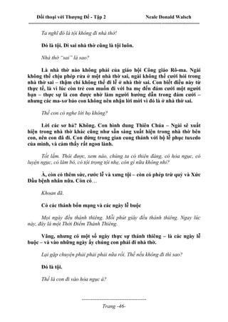 Đối thoại với Thượng Đế - Tập 2 Neale Donald Walsch
--------------------------------------------------------------------------------------------------------------------------
------------------------------------
Trang -46-
Ta nghĩ đó là tội không đi nhà thờ!
Đó là tội. Đi sai nhà thờ cũng là tội luôn.
Nhà thờ “sai” là sao?
Là nhà thờ nào không phải của giáo hội Công giáo Rô-ma. Ngài
không thể chịu phép rửa ở một nhà thờ sai, ngài không thể cưới hỏi trong
nhà thờ sai – thậm chí không thể đi lễ ở nhà thờ sai. Con biết điều này từ
thực tế, là vì lúc còn trẻ con muốn đi với ba mẹ đến đám cưới một người
bạn – thực sự là con được nhờ làm người hướng dẫn trong đám cưới –
nhưng các ma-xơ bảo con không nên nhận lời mời vì đó là ở nhà thờ sai.
Thế con có nghe lời họ không?
Lời các sơ hả? Không. Con hình dung Thiên Chúa – Ngài sẽ xuất
hiện trong nhà thờ khác cũng như sẵn sàng xuất hiện trong nhà thờ bên
con, nên con đã đi. Con đứng trong gian cung thánh với bộ lễ phục tuxedo
của mình, và cảm thấy rất ngon lành.
Tốt lắm. Thôi được, xem nào, chúng ta có thiên đàng, có hỏa ngục, có
luyện ngục, có lâm bô, có tội trọng tội nhẹ, còn gì nữa không nhỉ?
À, còn có thêm sức, rước lễ và xưng tội – còn có phép trừ quỷ và Xức
Dầu bệnh nhân nữa. Còn có…
Khoan đã.
Có các thánh bổn mạng và các ngày lễ buộc
Mọi ngày đều thánh thiêng. Mỗi phút giây đều thánh thiêng. Ngay lúc
này, đây là một Thời Điểm Thánh Thiêng.
Vâng, nhưng có một số ngày thực sự thánh thiêng – là các ngày lễ
buộc – và vào những ngày ấy chúng con phải đi nhà thờ.
Lại gặp chuyện phải phải phải nữa rồi. Thế nếu không đi thì sao?
Đó là tội.
Thế là con đi vào hỏa ngục à?
 