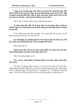 Đối thoại với Thượng Đế - Tập 2 Neale Donald Walsch
--------------------------------------------------------------------------------------------------------------------------
------------------------------------
Trang -47-
Vâng, đi vào luyện ngục nếu chết mà còn tội đó trong linh hồn. Bởi
thế tốt nhất là đi xưng tội. Thực sự là nên đi thường xuyên nếu có thể. Một
số người xưng tội mỗi tuần. Một số khác mỗi ngày. Bằng cách ấy họ có thể
tẩy sạch các vết nhơ – giữ sạch kẻo không may họ chết…
Wow! Nói về chuyện sống trong sợ hãi thường xuyên.
Ồ vâng, ngài thấy đấy, đó là mục đích của tôn giáo, đặt sự kính sợ
Thiên Chúa vào trong chúng con. Khi ấy chúng con làm điều lành và chống
lại cám dỗ.
Ừ hử. Nhưng này, thế nếu con phạm “tội” ngay giữa lúc xưng tội, và rồi
gặp tai nạn hay cái gì đó, rồi chết thì sao?
Cái đó không sao. Không phải lo. Chỉ cần ăn năn tội cách trọn. “Ôi
lạy Chúa, con hết lòng hối tiếc vì đã xúc phạm đến Ngài…
Okay okay, đủ rồi.
Nhưng đợi chút. Đó chỉ là một trong nhiều tôn giáo trên thế giới.
Ngài không muốn xem một vài tôn giáo khác sao?
Thôi, Ta mường tượng ra rồi.
Ừm, con hy vọng người ta không nghĩ là con đang nhạo báng niềm
tin của họ.
Con thực sự không nhạo báng ai cả, chỉ nói về nó như nó là thế thôi.
Cũng giống như tổng thống của con, Harry Truman thường nói thôi. Dân chúng
thì la: “Tặng địa ngục cho họ đi Harry!” và Harry nói: “Tôi không cho họ địa
ngục. Tôi chỉ trực tiếp trích dẫn họ thôi, và thế không khác chi địa ngục rồi.”
 