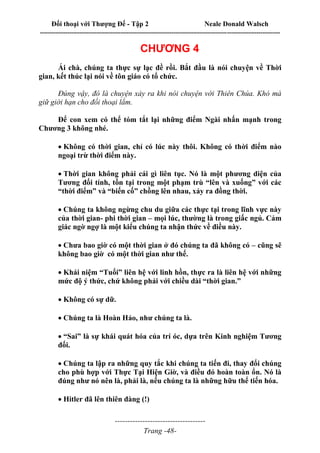 Đối thoại với Thượng Đế - Tập 2 Neale Donald Walsch
--------------------------------------------------------------------------------------------------------------------------
------------------------------------
Trang -48-
CHƯƠNG 4
Ái chà, chúng ta thực sự lạc đề rồi. Bắt đầu là nói chuyện về Thời
gian, kết thúc lại nói về tôn giáo có tổ chức.
Đúng vậy, đó là chuyện xảy ra khi nói chuyện với Thiên Chúa. Khó mà
giữ giới hạn cho đối thoại lắm.
Để con xem có thể tóm tắt lại những điểm Ngài nhấn mạnh trong
Chương 3 không nhé.

Không có thời gian, chỉ có lúc này thôi. Không có thời điểm nào
ngoại trừ thời điểm này.

Thời gian không phải cái gì liên tục. Nó là một phương diện của
Tương đối tính, tồn tại trong một phạm trù “lên và xuống” với các
“thời điểm” và “biến cố” chồng lên nhau, xảy ra đồng thời.

Chúng ta không ngừng chu du giữa các thực tại trong lĩnh vực này
của thời gian- phi thời gian – mọi lúc, thường là trong giấc ngủ. Cảm
giác ngờ ngợ là một kiểu chúng ta nhận thức về điều này.

Chưa bao giờ có một thời gian ở đó chúng ta đã không có – cũng sẽ
không bao giờ có một thời gian như thế.

Khái niệm “Tuổi” liên hệ với linh hồn, thực ra là liên hệ với những
mức độ ý thức, chứ không phải với chiều dài “thời gian.”

Không có sự dữ.

Chúng ta là Hoàn Hảo, như chúng ta là.

“Sai” là sự khái quát hóa của trí óc, dựa trên Kinh nghiệm Tương
đối.

Chúng ta lập ra những quy tắc khi chúng ta tiến đi, thay đổi chúng
cho phù hợp với Thực Tại Hiện Giờ, và điều đó hoàn toàn ổn. Nó là
đúng như nó nên là, phải là, nếu chúng ta là những hữu thể tiến hóa.

Hitler đã lên thiên đàng (!)

 