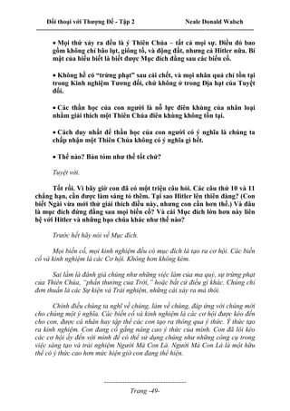 Đối thoại với Thượng Đế - Tập 2 Neale Donald Walsch
--------------------------------------------------------------------------------------------------------------------------
------------------------------------
Trang -49-
Mọi thứ xảy ra đều là ý Thiên Chúa – tất cả mọi sự. Điều đó bao
gồm không chỉ bão lụt, giông tố, và động đất, nhưng cả Hitler nữa. Bí
mật của hiểu biết là biết được Mục đích đằng sau các biến cố.

Không hề có “trừng phạt” sau cái chết, và mọi nhân quả chỉ tồn tại
trong Kinh nghiệm Tương đối, chứ không ở trong Địa hạt của Tuyệt
đối.

Các thần học của con người là nỗ lực điên khùng của nhân loại
nhằm giải thích một Thiên Chúa điên khùng không tồn tại.

Cách duy nhất để thần học của con người có ý nghĩa là chúng ta
chấp nhận một Thiên Chúa không có ý nghĩa gì hết.

Thế nào? Bản tóm như thế tốt chứ?
Tuyệt vời.
Tốt rồi. Vì bây giờ con đã có một triệu câu hỏi. Các câu thứ 10 và 11
chẳng hạn, cần được làm sáng tỏ thêm. Tại sao Hitler lên thiên đàng? (Con
biết Ngài vừa mới thử giải thích điều này, nhưng con cần hơn thế.) Và đâu
là mục đích đứng đằng sau mọi biến cố? Và cái Mục đích lớn hơn này liên
hệ với Hitler và những bạo chúa khác như thế nào?
Trước hết hãy nói về Mục đích.
Mọi biến cố, mọi kinh nghiệm đều có mục đích là tạo ra cơ hội. Các biến
cố và kinh nghiệm là các Cơ hội. Không hơn không kém.
Sai lầm là đánh giá chúng như những việc làm của ma quỷ, sự trừng phạt
của Thiên Chúa, “phần thưởng của Trời,” hoặc bất cứ điều gì khác. Chúng chỉ
đơn thuần là các Sự kiện và Trải nghiệm, những cái xảy ra mà thôi.
Chính điều chúng ta nghĩ về chúng, làm về chúng, đáp ứng với chúng mới
cho chúng một ý nghĩa. Các biến cố và kinh nghiệm là các cơ hội được kéo đến
cho con, được cá nhân hay tập thể các con tạo ra thông qua ý thức. Ý thức tạo
ra kinh nghiệm. Con đang cố gắng nâng cao ý thức của mình. Con đã lôi kéo
các cơ hội ấy đến với mình để có thể sử dụng chúng như những công cụ trong
việc sáng tạo và trải nghiệm Người Mà Con Là. Người Mà Con Là là một hữu
thể có ý thức cao hơn mức hiện giờ con đang thể hiện.
 
