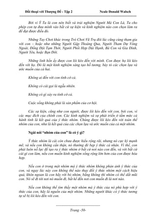 Đối thoại với Thượng Đế - Tập 2 Neale Donald Walsch
--------------------------------------------------------------------------------------------------------------------------
------------------------------------
Trang -50-
Bởi vì Ý Ta là con nên biết và trải nghiệm Người Mà Con Là, Ta cho
phép con tự đưa mình vào bất cứ sự kiện và kinh nghiệm nào con chọn làm ra
để đạt được điều đó.
Những Tay Chơi khác trong Trò Chơi Vũ Trụ đôi lúc cũng cùng tham gia
với con – hoặc như những Người Gặp Thoáng Qua, Người Tham Dự Vòng
Ngoài, Đồng Đội Tạm Thời, Người Phối Hợp Dài Hạnh, Bà Con và Gia Đình,
Người Yêu, hoặc Bạn Đời.
Những linh hồn ấy được con lôi kéo đến với mình. Con được họ lôi kéo
đến với họ. Đó là một kinh nghiệm sáng tạo hỗ tương, bày tỏ các chọn lựa và
ước muốn của cả hai.
Không ai đến với con tình cờ cả.
Không có cái gọi là ngẫu nhiên.
Không có gì xảy ra tình cờ cả.
Cuộc sống không phải là sản phẩm của cơ hội.
Các sự kiện, cũng như con người, được lôi kéo đến với con, bởi con, vì
các mục đích của chính con. Các kinh nghiệm và sự phát triển ở tầm mức cả
hành tinh là kết quả của ý thức nhóm. Chúng được lôi kéo đến với toàn thể
nhóm của con, như là kết quả của các chọn lựa và ước muốn của cả một nhóm.
Ngài nói “nhóm của con” là có ý gì?
Ý thức nhóm là cái còn chưa được hiểu rộng rãi, nhưng nó cực kỳ mạnh
mẽ, và nếu con không cẩn thận, nó thường đè bẹp ý thức cá nhân. Vì thế, con
phải luôn nỗ lực để tạo ra ý thức nhóm ở bất cứ nơi nào con đến, và với bất cứ
cái gì con làm, nếu con muốn kinh nghiệm sống rộng lớn hơn của con được hòa
hợp.
Nếu con ở trong một nhóm mà ý thức nhóm không phản ảnh ý thức của
con, và ngay lúc này con không thể nào thay đổi ý thức nhóm một cách hiệu
quả, khôn ngoan là con hãy rời bỏ nhóm, bằng không thì nhóm có thể dắt mũi
con. Nó sẽ đi tới nơi nó muốn đi, bất kể đến nơi con muốn đi là nơi nào.
Nếu con không thể tìm thấy một nhóm mà ý thức của nó phù hợp với ý
thức của con, hãy là nguồn của một nhóm. Những người khác có ý thức tương
tự sẽ bị lôi kéo đến với con.
 