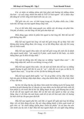 Đối thoại với Thượng Đế - Tập 2 Neale Donald Walsch
--------------------------------------------------------------------------------------------------------------------------
------------------------------------
Trang -51-
Các cá nhân và những nhóm nhỏ hơn phải ảnh hưởng tới những nhóm
lớn hơn – và cuối cùng, nhóm lớn nhất là TẤT CẢ loài người – để có được thay
đổi đáng kể và bền vững trên hành tinh của các con.
Thế giới của các con, và tình trạng trong nó, là phản chiếu của ý thức
toàn thể, kết hợp của mọi người đang sống ở đó.
Con có thể nhìn thấy xung quanh con, nhiều việc dở dang còn phải làm.
Trừ phi, dĩ nhiên, con hài lòng với thế giới như hiện tại.
Điều đáng ngạc nhiên là phần lớn người ta hài lòng thế. Bởi thế mà thế
giới không thay đổi.
Hầu hết mọi người hài lòng với một thế giới trong đó sự khác biệt chứ
không phải tương đồng được tôn trọng, và sự bất đồng được sắp xếp bởi xung
đột và chiến tranh.
Hầu hết mọi người thỏa mãn với một thế giới trong đó sinh tồn là dành
cho người mạnh nhất, “sức mạnh là lẽ phải, cạnh tranh là bắt buộc, và chiến
thắng được gọi là điều tốt đẹp nhất.”
Nếu một hệ thống như thế cũng tạo ra những “người thua cuộc” – thì
cũng chấp nhận thế, miễn là con không ở trong số đó.
Hầu hết mọi người thỏa mãn, cho dù một mô hình như thế tạo ra những
người thường bị giết chết khi bị xem là “sai”, chết đói và vô gia cư khi họ là
“người thua cuộc,” bị áp bức và bóc lột khi họ không đủ mạnh.
Hầu hết mọi người định nghĩa “sai” là cái gì khác với họ. Đặc biệt, khác
biệt tôn giáo là không chấp nhận được, cũng như nhiều khác biệt về xã hội, kinh
tế hay văn hóa.
Sự bóc lột tầng lớp hạ cấp được biện minh bởi những tuyên bố mang tính
tự khen từ giới thượng lưu về chuyện các nạn nhân của họ hiện giờ tình cảnh tốt
hơn nhiều so với trước khi bị bóc lột. Bằng thước đo này, giới thượng lưu có thể
lờ đi vấn đề mọi người nên được đối xử thế nào nếu người ta thực sự công
bằng, thay vì chỉ làm cho một hoàn cảnh tồi tệ nên tốt hơn một chút rồi hưởng
lợi một cách tục tĩu qua giao dịch đó.
Hầu hết mọi người phá lên cười khi có người đề nghị một loại hệ thống
khác với cái hiện đang tồn tại. Họ nói rằng những hành vi kiểu cạnh tranh và
giết chóc và “kẻ chiến thắng chiếm được chiến lợi phẩm” là cái làm cho nền
văn minh của họ nên vĩ đại! Hầu hết mọi người thậm chí còn nghĩ rằng không
 