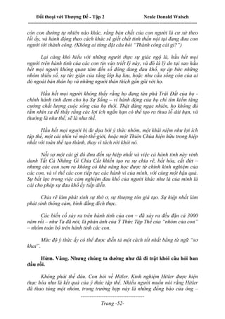 Đối thoại với Thượng Đế - Tập 2 Neale Donald Walsch
--------------------------------------------------------------------------------------------------------------------------
------------------------------------
Trang -52-
còn con đường tự nhiên nào khác, rằng bản chất của con người là cư xử theo
lối ấy, và hành động theo cách khác sẽ giết chết tinh thần nội tại đang đưa con
người tới thành công. (Không ai từng đặt câu hỏi “Thành công cái gì?”)
Lại càng khó hiểu với những người thực sự giác ngộ là, hầu hết mọi
người trên hành tinh của các con tin vào triết lý này, và đó là lý do tại sao hầu
hết mọi người không quan tâm đến số đông đang đau khổ, sự áp bức những
nhóm thiểu số, sự tức giận của tầng lớp hạ lưu, hoặc nhu cầu sống còn của ai
đó ngoài bản thân họ và những người thân thích gần gũi với họ.
Hầu hết mọi người không thấy rằng họ đang tàn phá Trái Đất của họ -
chính hành tinh đem cho họ Sự Sống – vì hành động của họ chỉ tìm kiếm tăng
cường chất lượng cuộc sống của họ thôi. Thật đáng ngạc nhiên, họ không đủ
tầm nhìn xa để thấy rằng các lợi ích ngắn hạn có thể tạo ra thua lỗ dài hạn, và
thường là như thế, sẽ là như thế.
Hầu hết mọi người bị đe dọa bởi ý thức nhóm, một khái niệm như lợi ích
tập thể, một cái nhìn về một-thế-giới, hoặc một Thiên Chúa hiện hữu trong hiệp
nhất với toàn thể tạo thành, thay vì tách rời khỏi nó.
Nỗi sợ một cái gì đó đưa đến sự hiệp nhất và việc cả hành tinh này vinh
danh Tất Cả Những Gì Chia Cắt khiến tạo ra sự chia rẽ, bất hòa, cắt đứt –
nhưng các con xem ra không có khả năng học được từ chính kinh nghiệm của
các con, và vì thế các con tiếp tục các hành vi của mình, với cùng một hậu quả.
Sự bất lực trong việc cảm nghiệm đau khổ của người khác như là của mình là
cái cho phép sự đau khổ ấy tiếp diễn.
Chia rẽ làm phát sinh sự thờ ơ, sự thượng tôn giả tạo. Sự hiệp nhất làm
phát sinh thông cảm, bình đẳng đích thực.
Các biến cố xảy ra trên hành tinh của con – đã xảy ra đều đặn cả 3000
năm rồi – như Ta đã nói, là phản ánh của Ý Thức Tập Thể của “nhóm của con”
– nhóm toàn bộ trên hành tinh các con.
Mức độ ý thức ấy có thể được diễn tả một cách tốt nhất bằng từ ngữ “sơ
khai”.
Hừm. Vâng. Nhưng chúng ta dường như đã đi trật khỏi câu hỏi ban
đầu rồi.
Không phải thế đâu. Con hỏi về Hitler. Kinh nghiệm Hitler được hiện
thực hóa như là kết quả của ý thức tập thể. Nhiều người muốn nói rằng Hitler
đã thao túng một nhóm, trong trường hợp này là những đồng bào của ông –
 