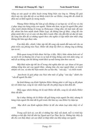Đối thoại với Thượng Đế - Tập 2 Neale Donald Walsch
--------------------------------------------------------------------------------------------------------------------------
------------------------------------
Trang -53-
bằng sự xảo quyệt và điêu luyện trong hùng biện của ông ta. Nhưng lối giải
thích này tùy tiện đặt tất cả sự khiển trách lên vai Hitler, trong khi đó chính là
điều mà cả khối người ấy mong muốn.
Nhưng Hitler không thể làm gì nếu không có sự hợp tác và hỗ trợ và chủ
ý phục tùng của hàng triệu con người. Nhóm nhỏ hơn, tự gọi là người Đức phải
chịu trách nhiệm khổng lồ trong vụ Holocaust. Cũng như, tới một mức độ nào
đó, nhóm lớn hơn mệnh danh Nhân Loại, dù không làm gì khác, cũng đã cho
phép mình thờ ơ và vô cảm với đau khổ ở nước Đức cho đến khi nó đạt tới mức
độ rộng lớn đến độ cả những người theo chủ nghĩa cô lập nhẫn tâm nhất cũng
không thể làm ngơ được nữa.
Con thấy đấy, chính ý thức tập thể đã cung cấp mảnh đất màu mỡ cho sự
phát triển của phong trào Nazi. Hitler đã chớp lấy thời cơ, nhưng ông ta không
tạo ra nó.
Điều quan trọng là hiểu được bài học ở đây. Một ý thức nhóm luôn nói về
sự tách rời và thượng tôn sẽ tạo ra sự mất đi lòng thông cảm trên diện rộng, và
mất đi sự thông cảm thì không tránh khỏi sự mất lương tâm theo sau nó.
Một khái niệm tập thể ăn rễ trong chủ nghĩa dân tộc cực đoan sẽ bỏ qua
những tiếng kêu nài của người khác, nhưng làm cho mọi người khác có trách
nhiệm với con, và như thế biện minh cho sự báo thù, “sửa dạy,” và chiến tranh.
Auschwitz là giải pháp của Nazi như một cố gắng “sửa dạy” dành cho
“vấn đề người Do thái.”
Sự kinh khủng của Kinh Nghiệm Hitler không phải ở chỗ ông ta đã phạm
tội với nhân loại, song là việc nhân loại đã cho phép ông ta làm điều đó.
Điều ngạc nhiên không chỉ là một Hitler đã đến, song là rất nhiều Hitler
khác đã đến.
Sự ô nhục không chỉ là Hitler đã giết hàng triệu người Do thái, nhưng là
hàng triệu người Do thái đã bị giết trước khi bàn tay của Hitler bị chặn lại.
Mục đích của Kinh nghiệm Hitler là để cho nhân loại nhìn thấy rõ về
mình.
Trong suốt lịch sử, con đã có những bậc thầy nổi danh, mỗi vị trình bày
những cơ hội đặc biệt để nhớ lại Người mà Con Thực Sự Là. Những bậc thầy ấy
đã cho con thấy được cái cao nhất và thấp nhất của khả năng con người.
 