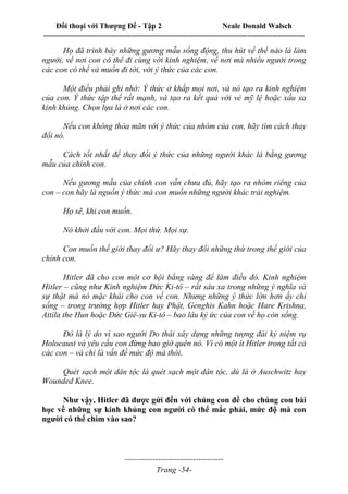 Đối thoại với Thượng Đế - Tập 2 Neale Donald Walsch
--------------------------------------------------------------------------------------------------------------------------
------------------------------------
Trang -54-
Họ đã trình bày những gương mẫu sống động, thu hút về thế nào là làm
người, về nơi con có thể đi cùng với kinh nghiệm, về nơi mà nhiều người trong
các con có thể và muốn đi tới, với ý thức của các con.
Một điều phải ghi nhớ: Ý thức ở khắp mọi nơi, và nó tạo ra kinh nghiệm
của con. Ý thức tập thể rất mạnh, và tạo ra kết quả với vẻ mỹ lệ hoặc xấu xa
kinh khủng. Chọn lựa là ở nơi các con.
Nếu con không thỏa mãn với ý thức của nhóm của con, hãy tìm cách thay
đổi nó.
Cách tốt nhất để thay đổi ý thức của những người khác là bằng gương
mẫu của chính con.
Nếu gương mẫu của chính con vẫn chưa đủ, hãy tạo ra nhóm riêng của
con – con hãy là nguồn ý thức mà con muốn những người khác trải nghiệm.
Họ sẽ, khi con muốn.
Nó khởi đầu với con. Mọi thứ. Mọi sự.
Con muốn thế giới thay đổi ư? Hãy thay đổi những thứ trong thế giới của
chính con.
Hitler đã cho con một cơ hội bằng vàng để làm điều đó. Kinh nghiệm
Hitler – cũng như Kinh nghiệm Đức Ki-tô – rất sâu xa trong những ý nghĩa và
sự thật mà nó mặc khái cho con về con. Nhưng những ý thức lớn hơn ấy chỉ
sống – trong trường hợp Hitler hay Phật, Genghis Kahn hoặc Hare Krishna,
Attila the Hun hoặc Đức Giê-su Ki-tô – bao lâu ký ức của con về họ còn sống.
Đó là lý do vì sao người Do thái xây dựng những tượng đài kỷ niệm vụ
Holocaust và yêu cầu con đừng bao giờ quên nó. Vì có một ít Hitler trong tất cả
các con – và chỉ là vấn đề mức độ mà thôi.
Quét sạch một dân tộc là quét sạch một dân tộc, dù là ở Auschwitz hay
Wounded Knee.
Như vậy, Hitler đã được gửi đến với chúng con để cho chúng con bài
học về những sự kinh khủng con người có thể mắc phải, mức độ mà con
người có thể chìm vào sao?
 
