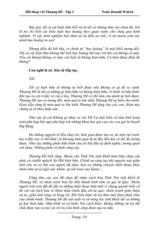 Đối thoại với Thượng Đế - Tập 1 Neale Donald Walsch
---------------------------------------------------------------------------------------------------------------------------
------------------------------------
Trang -19-
Bây giờ, tất cả cái hiện hữu biết nó là tất cả nhưng như vậy chưa đủ, bởi
lẽ nó chỉ biết cái biểu hiện huy hoàng theo quan niệm chớ chưa qua kinh
nghiệm. Vì vậy kinh nghiệm bản thân nó là điều ao ước, vì nó muốn cảm xúc
mình huy hoàng ra sao!
Nhưng điều đó bất khả, vì chính từ “huy hoàng” là một khối tương đối.
Tất cả cái hiện hữu không thể biết huy hoàng thế nào trừ khi cái không có mặt.
Nếu cái không không có mặt, cái hiện là không hiện hữu. Có hiểu được điều đó
không?
Con nghĩ là có. Xin cứ tiếp tục.
Tốt!
Tất cả hiện hữu sẽ không tự biết được nếu không có gì để so sánh.
Thượng Đế là tất cả những gì hiện hữu và không hiện hữu, vô hình và hữu hình.
Khi tạo ra cái ở đây và cái ở kia, Thượng Đế có thể làm cho mình tự biết được.
Thượng Đế tạo ra tương đối, món quà to lớn nhất Thượng Đế tự hiến cho mình.
Giao tiếp cũng là món quà to lớn nhất Thượng Đế tặng cho các con, điểm này
chúng ta sẽ thảo luận sau.
Như vậy từ cái Không gì nhảy ra cái Tất Cả một biến cố tâm linh hoàn
toàn phù hợp bất ngờ phù hợp với những khoa học gia của các con gọi là thuyết
Big Bang.
Do những nguyên tố đều chạy tới, thời gian được tạo ra, do một vật trước
kia ở đây nay ở chỗ khác và khoảng thời gian đi từ đây đến kia có thể đo lường
được. Như vậy những phần hữu hình của nó bắt đầu tự định nghĩa, tương quan
với nhau. Những phần vô hình cũng vậy.
Thượng Đế biết rằng: Muốn cho Tình Yêu tinh khiết hiện hữu cũng cần
phải có cáiđối nghịch Sợ Hãi hiện hữu. Chính sự sáng tạo nhị nguyên này giữa
tình yêu và sợ hãi con người đã phác họa ra những chuyện thần thoại khác
nhau như sự sa ngã của Adam, sự nổi loạn của Satan…
Cũng như các con đã chọn để nhân cách hóa Tình Yêu tinh khiết là
Thượng Đế, và nhân cách hóa Sợ Hãi thành kinh tởm và gọi là Quỷ. Nhiều
người trên trái đất đã đặt ra những thần thoại thật tinh vi chung quanh biến cố
đó với các kịch bản về thiên thần chiến đấu với ác quỷ, chiến tranh giữa thiện
và ác, giữa ánh sáng và bóng tối. Khi biểu hiện vũ trụ theo một diện phân chia
của chính mình, Thượng Đế đã sản xuất ra từ năng lực tinh khiết tất cả những
gì hay hiện hữu: Hữu hình và vô hình. Nói cách khác, không những vũ trụ thể
chất được tạo ra mà cái vũ trụ siêu hình cũng được tạo ra nữa.
 