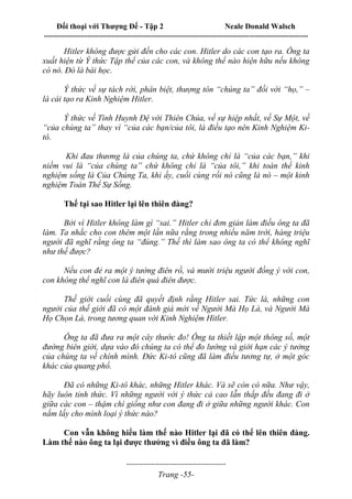 Đối thoại với Thượng Đế - Tập 2 Neale Donald Walsch
--------------------------------------------------------------------------------------------------------------------------
------------------------------------
Trang -55-
Hitler không được gửi đến cho các con. Hitler do các con tạo ra. Ông ta
xuất hiện từ Ý thức Tập thể của các con, và không thể nào hiện hữu nếu không
có nó. Đó là bài học.
Ý thức về sự tách rời, phân biệt, thượng tôn “chúng ta” đối với “họ,” –
là cái tạo ra Kinh Nghiệm Hitler.
Ý thức về Tình Huynh Đệ với Thiên Chúa, về sự hiệp nhất, về Sự Một, về
“của chúng ta” thay vì “của các bạn/của tôi, là điều tạo nên Kinh Nghiệm Ki-
tô.
Khi đau thương là của chúng ta, chứ không chỉ là “của các bạn,” khi
niềm vui là “của chúng ta” chứ không chỉ là “của tôi,” khi toàn thể kinh
nghiệm sống là Của Chúng Ta, khi ấy, cuối cùng rồi nó cũng là nó – một kinh
nghiệm Toàn Thể Sự Sống.
Thế tại sao Hitler lại lên thiên đàng?
Bởi vì Hitler không làm gì “sai.” Hitler chỉ đơn giản làm điều ông ta đã
làm. Ta nhắc cho con thêm một lần nữa rằng trong nhiều năm trời, hàng triệu
người đã nghĩ rằng ông ta “đúng.” Thế thì làm sao ông ta có thể không nghĩ
như thế được?
Nếu con đẻ ra một ý tưởng điên rồ, và mười triệu người đồng ý với con,
con không thể nghĩ con là điên quá điên được.
Thế giới cuối cùng đã quyết định rằng Hitler sai. Tức là, những con
người của thế giới đã có một đánh giá mới về Người Mà Họ Là, và Người Mà
Họ Chọn Là, trong tương quan với Kinh Nghiệm Hitler.
Ông ta đã đưa ra một cây thước đo! Ông ta thiết lập một thông số, một
đường biên giới, dựa vào đó chúng ta có thể đo lường và giới hạn các ý tưởng
của chúng ta về chính mình. Đức Ki-tô cũng đã làm điều tương tự, ở một góc
khác của quang phổ.
Đã có những Ki-tô khác, những Hitler khác. Và sẽ còn có nữa. Như vậy,
hãy luôn tỉnh thức. Vì những người với ý thức cả cao lẫn thấp đều đang đi ở
giữa các con – thậm chí giống như con đang đi ở giữa những người khác. Con
nắm lấy cho mình loại ý thức nào?
Con vẫn không hiểu làm thế nào Hitler lại đã có thể lên thiên đàng.
Làm thế nào ông ta lại được thưởng vì điều ông ta đã làm?
 