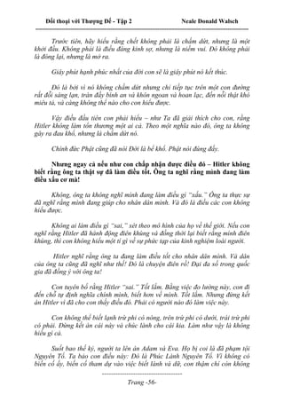 Đối thoại với Thượng Đế - Tập 2 Neale Donald Walsch
--------------------------------------------------------------------------------------------------------------------------
------------------------------------
Trang -56-
Trước tiên, hãy hiểu rằng chết không phải là chấm dứt, nhưng là một
khởi đầu. Không phải là điều đáng kinh sợ, nhưng là niềm vui. Đó không phải
là đóng lại, nhưng là mở ra.
Giây phút hạnh phúc nhất của đời con sẽ là giây phút nó kết thúc.
Đó là bởi vì nó không chấm dứt nhưng chỉ tiếp tục trên một con đường
rất đỗi sáng lạn, tràn đầy bình an và khôn ngoan và hoan lạc, đến nỗi thật khó
miêu tả, và càng không thể nào cho con hiểu được.
Vậy điều đầu tiên con phải hiểu – như Ta đã giải thích cho con, rằng
Hitler không làm tổn thương một ai cả. Theo một nghĩa nào đó, ông ta không
gây ra đau khổ, nhưng là chấm dứt nó.
Chính đức Phật cũng đã nói Đời là bể khổ. Phật nói đúng đấy.
Nhưng ngay cả nếu như con chấp nhận được điều đó – Hitler không
biết rằng ông ta thật sự đã làm điều tốt. Ông ta nghĩ rằng mình đang làm
điều xấu cơ mà!
Không, ông ta không nghĩ mình đang làm điều gì “xấu.” Ông ta thực sự
đã nghĩ rằng mình đang giúp cho nhân dân mình. Và đó là điều các con không
hiểu được.
Không ai làm điều gì “sai,” xét theo mô hình của họ về thế giới. Nếu con
nghĩ rằng Hitler đã hành động điên khùng và đồng thời lại biết rằng mình điên
khùng, thì con không hiểu một tí gì về sự phức tạp của kinh nghiệm loài người.
Hitler nghĩ rằng ông ta đang làm điều tốt cho nhân dân mình. Và dân
của ông ta cũng đã nghĩ như thế! Đó là chuyện điên rồ! Đại đa số trong quốc
gia đã đồng ý với ông ta!
Con tuyên bố rằng Hitler “sai.” Tốt lắm. Bằng việc đo lường này, con đi
đến chỗ tự định nghĩa chính mình, biết hơn về mình. Tốt lắm. Nhưng đừng kết
án Hitler vì đã cho con thấy điều đó. Phải có người nào đó làm việc này.
Con không thể biết lạnh trừ phi có nóng, trên trừ phi có dưới, trái trừ phi
có phải. Đừng kết án cái này và chúc lành cho cái kia. Làm như vậy là không
hiểu gì cả.
Suốt bao thế kỷ, người ta lên án Adam và Eva. Họ bị coi là đã phạm tội
Nguyên Tổ. Ta bảo con điều này: Đó là Phúc Lành Nguyên Tổ. Vì không có
biến cố ấy, biến cố tham dự vào việc biết lành và dữ, con thậm chí còn không
 