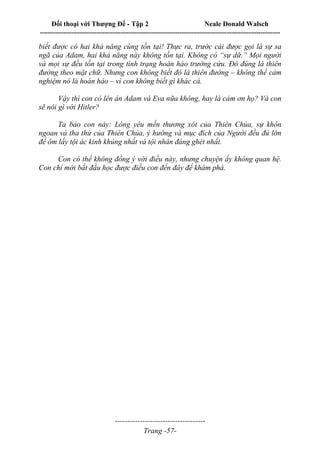 Đối thoại với Thượng Đế - Tập 2 Neale Donald Walsch
--------------------------------------------------------------------------------------------------------------------------
------------------------------------
Trang -57-
biết được có hai khả năng cùng tồn tại! Thực ra, trước cái được gọi là sự sa
ngã của Adam, hai khả năng này không tồn tại. Không có “sự dữ.” Mọi người
và mọi sự đều tồn tại trong tình trạng hoàn hảo trường cửu. Đó đúng là thiên
đường theo mặt chữ. Nhưng con không biết đó là thiên đường – không thể cảm
nghiệm nó là hoàn hảo – vì con không biết gì khác cả.
Vậy thì con có lên án Adam và Eva nữa không, hay là cảm ơn họ? Và con
sẽ nói gì với Hitler?
Ta bảo con này: Lòng yêu mến thương xót của Thiên Chúa, sự khôn
ngoan và tha thứ của Thiên Chúa, ý hướng và mục đích của Người đều đủ lớn
để ôm lấy tội ác kinh khủng nhất và tội nhân đáng ghét nhất.
Con có thể không đồng ý với điều này, nhưng chuyện ấy không quan hệ.
Con chỉ mới bắt đầu học được điều con đến đây để khám phá.
 
