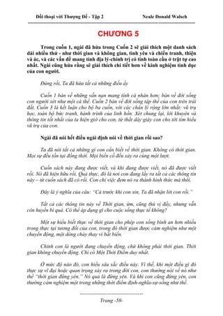 Đối thoại với Thượng Đế - Tập 2 Neale Donald Walsch
--------------------------------------------------------------------------------------------------------------------------
------------------------------------
Trang -58-
CHƯƠNG 5
Trong cuốn 1, ngài đã hứa trong Cuốn 2 sẽ giải thích một danh sách
dài nhiều thứ - như thời gian và không gian, tình yêu và chiến tranh, thiện
và ác, và các vấn đề mang tính địa lý-chính trị có tính toàn cầu ở trật tự cao
nhất. Ngài cũng hứa rằng sẽ giải thích chi tiết hơn về kinh nghiệm tình dục
của con người.
Đúng rồi, Ta đã hứa tất cả những điều ấy
Cuốn 1 bàn về những vấn nạn mang tính cá nhân hơn; bàn về đời sống
con người xét như một cá thể. Cuốn 2 bàn về đời sống tập thể của con trên trái
đất. Cuốn 3 là kết luận cho bộ ba cuốn, với các chân lý rộng lớn nhất: vũ trụ
học, toàn bộ bức tranh, hành trình của linh hồn. Xét chung lại, lời khuyên và
thông tin tốt nhất của ta hiện giờ cho con, từ thắt dây giày con cho tới tìm hiểu
vũ trụ của con.
Ngài đã nói hết điều ngài định nói về thời gian rồi sao?
Ta đã nói tất cả những gì con cần biết về thời gian. Không có thời gian.
Mọi sự đều tồn tại đồng thời. Mọi biến cố đều xảy ra cùng một lượt.
Cuốn sách này đang được viết, và khi đang được viết, nó đã được viết
rồi. Nó đã hiện hữu rồi. Quả thực, đó là nơi con đang lấy ra tất cả các thông tin
này – từ cuốn sách đã có rồi. Con chỉ việc đem nó ra thành hình thức mà thôi.
Đây là ý nghĩa của câu: “Cả trước khi con xin, Ta đã nhận lời con rồi.”
Tất cả các thông tin này về Thời gian, ừm, cũng thú vị đấy, nhưng vẫn
còn huyền bí quá. Có thể áp dụng gì cho cuộc sống thực tế không?
Một sự hiểu biết thực về thời gian cho phép con sống bình an hơn nhiều
trong thực tại tương đối của con, trong đó thời gian được cảm nghiệm như một
chuyển động, một dòng chảy thay vì bất biến.
Chính con là người đang chuyển động, chứ không phải thời gian. Thời
gian không chuyển động. Chỉ có Một Thời Điểm duy nhất.
Ở mức độ nào đó, con hiểu sâu sắc điều này. Vì thế, khi một điều gì đó
thực sự vĩ đại hoặc quan trọng xảy ra trong đời con, con thường nói về nó như
thể “thời gian đứng yên.” Nó quả là đứng yên. Và khi con cũng đứng yên, con
thường cảm nghiệm một trong những thời điểm định-nghĩa-sự-sống như thế.
 