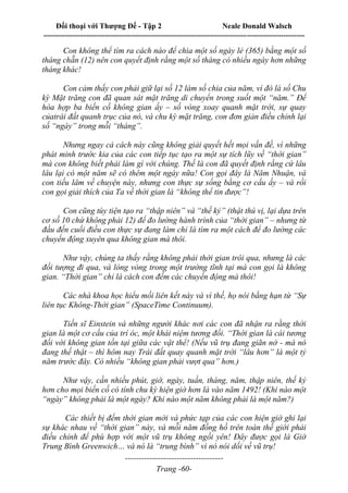 Đối thoại với Thượng Đế - Tập 2 Neale Donald Walsch
--------------------------------------------------------------------------------------------------------------------------
------------------------------------
Trang -60-
Con không thể tìm ra cách nào để chia một số ngày lẻ (365) bằng một số
tháng chẵn (12) nên con quyết định rằng một số tháng có nhiều ngày hơn những
tháng khác!
Con cảm thấy con phải giữ lại số 12 làm số chia của năm, vì đó là số Chu
kỳ Mặt trăng con đã quan sát mặt trăng di chuyển trong suốt một “năm.” Để
hòa hợp ba biến cố không gian ấy – số vòng xoay quanh mặt trời, sự quay
củatrái đất quanh trục của nó, và chu kỳ mặt trăng, con đơn giản điều chỉnh lại
số “ngày” trong mỗi “tháng”.
Nhưng ngay cả cách này cũng không giải quyết hết mọi vấn đề, vì những
phát minh trước kia của các con tiếp tục tạo ra một sự tích lũy về “thời gian”
mà con không biết phải làm gì với chúng. Thế là con đã quyết định rằng cứ lâu
lâu lại có một năm sẽ có thêm một ngày nữa! Con gọi đây là Năm Nhuận, và
con tiếu lâm về chuyện này, nhưng con thực sự sống bằng cơ cấu ấy – và rồi
con gọi giải thích của Ta về thời gian là “không thể tin được”!
Con cũng tùy tiện tạo ra “thập niên” và “thế kỷ” (thật thú vị, lại dựa trên
cơ số 10 chứ không phải 12) để đo lường hành trình của “thời gian” – nhưng từ
đầu đến cuối điều con thực sự đang làm chỉ là tìm ra một cách để đo lường các
chuyển động xuyên qua không gian mà thôi.
Như vậy, chúng ta thấy rằng không phải thời gian trôi qua, nhưng là các
đối tượng đi qua, và lòng vòng trong một trường tĩnh tại mà con gọi là không
gian. “Thời gian” chỉ là cách con đếm các chuyển động mà thôi!
Các nhà khoa học hiểu mối liên kết này và vì thế, họ nói bằng hạn từ “Sự
liên tục Không-Thời gian” (SpaceTime Continuum).
Tiến sĩ Einstein và những người khác nơi các con đã nhận ra rằng thời
gian là một cơ cấu của trí óc, một khái niệm tương đối. “Thời gian là cái tương
đối với không gian tồn tại giữa các vật thể! (Nếu vũ trụ đang giãn nở - mà nó
đang thế thật – thì hôm nay Trái đất quay quanh mặt trời “lâu hơn” là một tỷ
năm trước đây. Có nhiều “không gian phải vượt qua” hơn.)
Như vậy, cần nhiều phút, giờ, ngày, tuần, tháng, năm, thập niên, thế kỷ
hơn cho mọi biến cố có tính chu kỳ hiện giờ hơn là vào năm 1492! (Khi nào một
“ngày” không phải là một ngày? Khi nào một năm không phải là một năm?)
Các thiết bị đếm thời gian mới và phức tạp của các con hiện giờ ghi lại
sự khác nhau về “thời gian” này, và mỗi năm đồng hồ trên toàn thế giới phải
điều chỉnh để phù hợp với một vũ trụ không ngồi yên! Đây được gọi là Giờ
Trung Bình Greenwich… và nó là “trung bình” vì nó nói dối về vũ trụ!
 