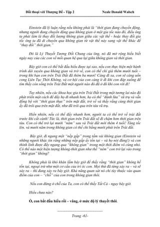 Đối thoại với Thượng Đế - Tập 2 Neale Donald Walsch
--------------------------------------------------------------------------------------------------------------------------
------------------------------------
Trang -61-
Einstein đã lý luận rằng nếu không phải là “thời gian đang chuyển động,
nhưng người đang chuyển động qua không gian ở một gia tốc nào đó, điều ông
ta phải làm là thay đổi lượng không gian giữa các vật thể - hoặc thay đổi gia
tốc ông ta đã di chuyển qua không gian từ vật thể này sang vật thể khác để
“thay đổi” thời gian.”
Đó là Lý Thuyết Tương Đối Chung của ông, nó đã mở rộng hiểu biết
ngày nay của các con về mối quan hệ qua lại giữa không gian và thời gian.
Bây giờ con có thể bắt đầu hiểu được tại sao, nếu con thực hiện một hành
trình dài xuyên qua không gian và trở về, con có thể chỉ già thêm mười tuổi –
trong khi bạn con trên Trái Đất đã thêm ba mươi! Càng đi xa, con sẽ càng uốn
cong Liên Tục Thời Không, và cơ hội của con càng ít đi khi con đáp xuống để
tìm thấy còn sống trên Trái Đất một người nào đó đã ở đó khi con rời đi!
Tuy nhiên, nếu các khoa học gia trên Trái Đất trong một tương lai nào đó
phát triển một cách để đẩy họ đi nhanh hơn, họ có thể “đánh lừa” vũ trụ và vẫn
đồng bộ với “thời gian thực” trên mặt đất, trở về và thấy rằng cùng thời gian
ấy đã trôi qua trên mặt đất, như đã trôi qua trên tàu vũ trụ.
Hiển nhiên, nếu có thể đẩy nhanh hơn, người ta có thể trở về trái đất
trước khi cất cánh! Tức là, thời gian trên Trái đất sẽ đi chậm hơn thời gian trên
tàu. Con có thể trở lại mười “năm” sau và Trái đất mới thêm 4 tuổi! Tăng tốc
lên, và mười năm trong không gian có thể chỉ bằng mười phút trên Trái đất.
Bây giờ, đi ngang một “nếp gấp” trong tấm vải không gian (Einstein và
những người khác tin rằng những nếp gấp ấy tồn tại – và họ nói đúng!) và con
thình lình được đẩy ngang qua “không gian” trong một thời điểm vô cùng nhỏ.
Có thể nào một hiện tượng không-thời gian như thế “ném” con trở lại vào trong
“thời gian” không?
Không phải là khó khăn lắm bây giờ để thấy rằng “thời gian” không hề
tồn tại, ngoại trừ như một cơ cấu của trí óc con. Mọi thứ đã từng xảy ra – và sẽ
xảy ra – thì đang xảy ra bây giờ. Khả năng quan sát nó chỉ tùy thuộc vào quan
điểm của con – “chỗ” của con trong không gian thôi.
Nếu con đứng ở chỗ của Ta, con có thể thấy Tất Cả - ngay bây giờ.
Hiểu chưa nào?
Ồ, con bắt đầu hiểu rồi – vâng, ở mức độ lý thuyết thôi.
 