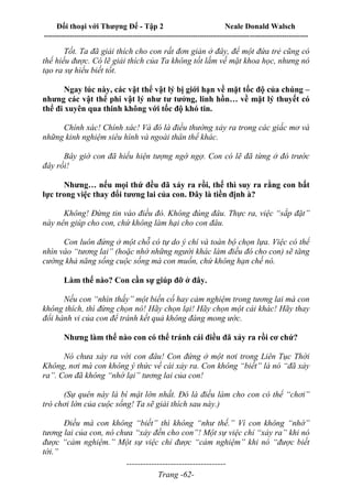 Đối thoại với Thượng Đế - Tập 2 Neale Donald Walsch
--------------------------------------------------------------------------------------------------------------------------
------------------------------------
Trang -62-
Tốt. Ta đã giải thích cho con rất đơn giản ở đây, để một đứa trẻ cũng có
thể hiểu được. Có lẽ giải thích của Ta không tốt lắm về mặt khoa học, nhưng nó
tạo ra sự hiểu biết tốt.
Ngay lúc này, các vật thể vật lý bị giới hạn về mặt tốc độ của chúng –
nhưng các vật thể phi vật lý như tư tưởng, linh hồn… về mặt lý thuyết có
thể đi xuyên qua thinh không với tốc độ khó tin.
Chính xác! Chính xác! Và đó là điều thường xảy ra trong các giấc mơ và
những kinh nghiệm siêu hình và ngoài thân thể khác.
Bây giờ con đã hiểu hiện tượng ngờ ngợ. Con có lẽ đã từng ở đó trước
đây rồi!
Nhưng… nếu mọi thứ đều đã xảy ra rồi, thế thì suy ra rằng con bất
lực trong việc thay đổi tương lai của con. Đây là tiền định à?
Không! Đừng tin vào điều đó. Không đúng đâu. Thực ra, việc “sắp đặt”
này nên giúp cho con, chứ không làm hại cho con đâu.
Con luôn đứng ở một chỗ có tự do ý chí và toàn bộ chọn lựa. Việc có thể
nhìn vào “tương lai” (hoặc nhờ những người khác làm điều đó cho con) sẽ tăng
cường khả năng sống cuộc sống mà con muốn, chứ không hạn chế nó.
Làm thế nào? Con cần sự giúp đỡ ở đây.
Nếu con “nhìn thấy” một biến cố hay cảm nghiệm trong tương lai mà con
không thích, thì đừng chọn nó! Hãy chọn lại! Hãy chọn một cái khác! Hãy thay
đổi hành vi của con để tránh kết quả không đáng mong ước.
Nhưng làm thế nào con có thể tránh cái điều đã xảy ra rồi cơ chứ?
Nó chưa xảy ra với con đâu! Con đứng ở một nơi trong Liên Tục Thời
Không, nơi mà con không ý thức về cái xảy ra. Con không “biết” là nó “đã xảy
ra”. Con đã không “nhớ lại” tương lai của con!
(Sự quên này là bí mật lớn nhất. Đó là điều làm cho con có thể “chơi”
trò chơi lớn của cuộc sống! Ta sẽ giải thích sau này.)
Điều mà con không “biết” thì không “như thế.” Vì con không “nhớ”
tương lai của con, nó chưa “xảy đến cho con”! Một sự việc chỉ “xảy ra” khi nó
được “cảm nghiệm.” Một sự việc chỉ được “cảm nghiệm” khi nó “được biết
tới.”
 