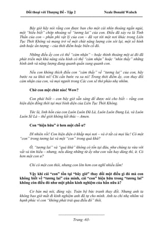 Đối thoại với Thượng Đế - Tập 2 Neale Donald Walsch
--------------------------------------------------------------------------------------------------------------------------
------------------------------------
Trang -63-
Bây giờ hãy nói rằng con được ban cho một cái nhìn thoáng ngắn ngủi,
một “hiểu biết” chớp nhoáng về “tương lai” của con. Điều đã xảy ra là Tinh
Thần của con – phần phi vật lý của con – đã vọt tới một nơi khác trong Liên
Tục Thời Không và mang trở về một chút năng lượng còn sót lại, một số hình
ảnh hoặc ấn tượng – của thời điểm hoặc biến cố đó.
Những điều ấy con có thể “cảm nhận” – hoặc thỉnh thoảng một ai đó đã
phát triển một khả năng siêu hình có thể “cảm nhận” hoặc “nhìn thấy” những
hình ảnh và năng lượng đang quanh quẩn xung quanh con.
Nếu con không thích điều con “cảm thấy” về “tương lai” của con, hãy
bước ra xa khỏi nó! Chỉ cần bước ra xa nó! Trong thời điểm ấy, con thay đổi
cảm nhận của con, và mọi người trong Các con sẽ thở phào nhẹ nhõm.
Chờ con một chút nào! Wow?
Con phải biết – con bây giờ sẵn sàng để được nói cho biết – rằng con
hiện diện đồng thời tại mọi bình diện của Liên Tục Thời Không.
Tức là, linh hồn của con Luôn Luôn Đã Là, Luôn Luôn Đang Là, và Luôn
Luôn Sẽ Là – thế giới không kết thúc – Amen.
Con “hiện hữu” ở hơn một chỗ ư?
Dĩ nhiên rồi! Con hiện diện ở khắp mọi nơi – và ở tất cả mọi lúc! Có một
“con” trong tương lai và một “con” trong quá khứ?
Ồ, “tương lai” và “quá khứ” không có tồn tại đâu, như chúng ta vừa với
vất vả tìm hiểu – nhưng, nếu dùng những từ ấy như con vẫn hay dùng thì, ừ. Có
hơn một con ư?
Chỉ có một con thôi, nhưng con lớn hơn con nghĩ nhiều lắm!
Vậy khi cái “con” tồn tại “bây giờ” thay đổi một điều gì đó mà con
không biết về “tương lai” của mình, cái “con” hiện hữu trong “tương lai”
không còn điều đó như một phần kinh nghiệm của hắn nữa à?
Cơ bản mà nói, đúng vậy. Toàn bộ bức tranh thay đổi. Nhưng anh ta
không bao giờ mất đi kinh nghiệm anh đã tự cho mình. Anh ta chỉ nhẹ nhõm và
hạnh phúc vì con “không phải trải qua điều đó” thôi.
 