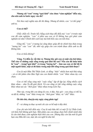 Đối thoại với Thượng Đế - Tập 2 Neale Donald Walsch
--------------------------------------------------------------------------------------------------------------------------
------------------------------------
Trang -64-
Nhưng cái “con” trong “quá khứ” còn chưa “cảm nghiệm” điều này,
cho nên anh ta bước ngay vào đó?
Nói theo một nghĩa nào đó thì đúng. Nhưng dĩ nhiên, con “có thể giúp”
anh ta.
Con có thể?
Chắc chắn rồi. Trước hết, bằng cách thay đổi điều mà “con” ở trước mặt
con đã cảm nghiệm, “con” ở phía sau con có lẽ không bao giờ phải cảm
nghiệm nó nữa! Chính nhờ cách này mà linh hồn của con tiến hóa.
Cũng thế, “con” ở tương lai cũng được giúp đỡ từ chính bản thân trong
“tương lai” của “con” đó, nhờ vậy giúp cho con tránh được điều anh ta đã
không làm.
Con có hiểu không?
Vâng. Và điều ấy rất thú vị. Nhưng bây giờ con có một câu hỏi khác.
Thế còn về những cuộc sống trong quá khứ thì sao? Nếu con đã luôn luôn
là “con” – trong”quá khứ” và trong “tương lai” – làm sao con có thể đã là
một người khác, một ai đó khác trong một đời sống trong quá khứ được?
Con là một Hữu Thể Thần Linh, có đồng “thời” nhiều hơn một khả năng
- và có thể phân chia Bản Ngã của con thành nhiều “con” khác nhau tùy con
chọn.
Con có thể sống cùng một “cuộc sống” lặp đi lặp lại, bằng nhiều cách
khác nhau – như Ta đã giải thích. Và con cũng có thể sống những cuộc sống
khác nhau tại các “thời gian” khác nhau trong Liên Tục.
Như vậy, trong khi con đang là con, ở đây, bây giờ - con cũng có thể là,
và đã là, những “con” khác trong các “thời gian” khác, và “chỗ” khác.
Ối chà chà, chuyện này ngày càng phức tạp!
Ừ - và chúng ta thực sự mới chỉ cào sơ bề mặt ở đây thôi.
Con chỉ nên biết điều này: Con là một hữu thể có một Tỷ Lệ Thần Linh,
với hiểu biết không giới hạn. Một phần của con đang chọn biết chính mình như
là căn tính được cảm nghiệm hiện thời của con. Nhưng đây còn lâu mới là giới
hạn của Hữu thể con, mặc dù con nghĩ là như thế.
 