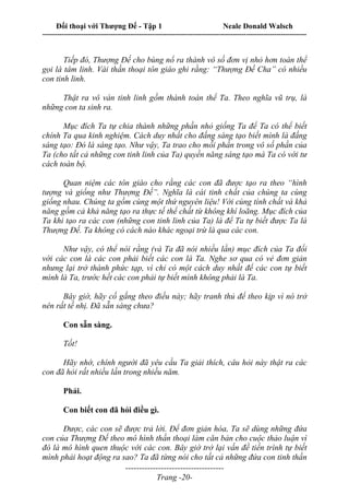 Đối thoại với Thượng Đế - Tập 1 Neale Donald Walsch
---------------------------------------------------------------------------------------------------------------------------
------------------------------------
Trang -20-
Tiếp đó, Thượng Đế cho bùng nổ ra thành vô số đơn vị nhỏ hơn toàn thể
gọi là tâm linh. Vài thần thoại tôn giáo ghi rằng: “Thượng Đế Cha” có nhiều
con tinh linh.
Thật ra vô vàn tinh linh gồm thành toàn thể Ta. Theo nghĩa vũ trụ, là
những con ta sinh ra.
Mục đích Ta tự chia thành những phần nhỏ giống Ta để Ta có thể biết
chính Ta qua kinh nghiệm. Cách duy nhất cho đấng sáng tạo biết mình là đấng
sáng tạo: Đó là sáng tạo. Như vậy, Ta trao cho mỗi phần trong vô số phần của
Ta (cho tất cả những con tinh linh của Ta) quyền năng sáng tạo mà Ta có với tư
cách toàn bộ.
Quan niệm các tôn giáo cho rằng các con đã được tạo ra theo “hình
tượng và giống như Thượng Đế”. Nghĩa là cái tinh chất của chúng ta cùng
giống nhau. Chúng ta gồm cùng một thứ nguyên liệu! Với cùng tính chất và khả
năng gồm cả khả năng tạo ra thực tế thể chất từ không khí loãng. Mục đích của
Ta khi tạo ra các con (những con tinh linh của Ta) là để Ta tự biết được Ta là
Thượng Đế. Ta không có cách nào khác ngoại trừ là qua các con.
Như vậy, có thể nói rằng (và Ta đã nói nhiều lần) mục đích của Ta đối
với các con là các con phải biết các con là Ta. Nghe sơ qua có vẻ đơn giản
nhưng lại trở thành phức tạp, vì chỉ có một cách duy nhất để các con tự biết
mình là Ta, trước hết các con phải tự biết mình không phải là Ta.
Bây giờ, hãy cố gắng theo điều này; hãy tranh thủ để theo kịp vì nó trở
nên rất tế nhị. Đã sẵn sàng chưa?
Con sẵn sàng.
Tốt!
Hãy nhớ, chính người đã yêu cầu Ta giải thích, câu hỏi này thật ra các
con đã hỏi rất nhiều lần trong nhiều năm.
Phải.
Con biết con đã hỏi điều gì.
Được, các con sẽ được trả lời. Để đơn giản hóa, Ta sẽ dùng những đứa
con của Thượng Đế theo mô hình thần thoại làm căn bản cho cuộc thảo luận vì
đó là mô hình quen thuộc với các con. Bây giờ trở lại vấn đề tiến trình tự biết
mình phải hoạt động ra sao? Ta đã từng nói cho tất cả những đứa con tinh thần
 