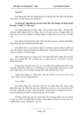 Đối thoại với Thượng Đế - Tập 2 Neale Donald Walsch
--------------------------------------------------------------------------------------------------------------------------
------------------------------------
Trang -65-
Tại sao?
Con phải nghĩ như thế, bằng không con không thể làm điều con đã giao
cho chính con làm trong cuộc sống này.
Và đó là gì? Ngài đã nói với con trước đây rồi, nhưng vui lòng nói lại
lần nữa, “ở đây” và “lúc này.”
Con đang dùng tất cả Cuộc sống – tất cả nhiều cuộc sống – để hiện hữu
và quyết định Người Mà Con Thực Sự Là; để chọn và tạo ra Người Mà Con
Thực Sự Là; để cảm nghiệm và hoàn thành ý tưởng hiện tại của con về chính
con.
Con đang ở tại một Giây Phút Vĩnh Cửu để sáng tạo và hoàn thành Bản
Ngã thông qua quá trình biểu lộ Bản Ngã.
Con đã lôi kéo các con người, biến cố và hoàn cảnh của đời con đến với
con, như những công cụ để dựng nên Phiên bản Vĩ đại nhất của Thị kiến Vĩ đại
nhất con từng có về chính mình.
Quá trình sáng tạo và sáng tạo lại này đang tiếp diễn, không bao giờ kết
thúc, và có nhiều lớp. Tất cả đang xảy ra “ngay lúc này và bây giờ” và trên
nhiều bình diện.
Trong thực tại tuyến tính của con, con thấy kinh nghiệm như một trong
ba phần: Quá Khứ, Hiện Tại và Tương Lai. Con hình dung chính mình có một
cuộc sống, hoặc có lẽ có nhiều, nhưng chắc chắn mỗi lần chỉ có một.
Nhưng nếu không có “thời gian” thì sao? Khi ấy con sẽ có tất cả các
“cuộc sống” của con cùng một lúc!
Con có đấy!
Con đang sống cuộc sống này, hiện tại con nhận thức cuộc sống, trong
Quá Khứ của con, Hiện Tại của con, Tương Lai của con, tất cả cùng một lúc!
Con đã có khi nào có một “linh tính kỳ lạ” về một biến cố tương lai nào đó –
mạnh mẽ đến độ nó khiến con quay lưng lại với nó chưa?
Nói theo ngôn ngữ của con, đó là linh cảm. Từ quan điểm của Ta, đó chỉ
là một sự ý thức con thình lình có được về một điều gì đó mà con vừa mới cảm
nghiệm được trong “tương lai” của con.
 