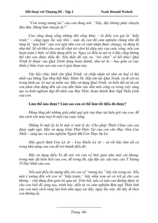 Đối thoại với Thượng Đế - Tập 2 Neale Donald Walsch
--------------------------------------------------------------------------------------------------------------------------
------------------------------------
Trang -66-
“Con trong tương lai” của con đang nói: “Này, đây không phải chuyện
đùa đâu. Đừng làm chuyện ấy!”
Con cũng đang sống những đời sống khác – là điều con gọi là “kiếp
trước” – cũng ngay lúc này thôi – mặc dù con đã cảm nghiệm chúng như đã
từng là “quá khứ” của con (giả như con có cảm nhận được chúng), và đúng là
như thế. Sẽ rất khó cho con để chơi trò chơi kỳ diệu này của cuộc sống, nếu con
hoàn toàn ý thức về điều đang diễn ra. Ngay cả điều ta mô tả ở đây cũng không
thể cho con được điều đó. Nếu điều đó xảy ra, “trò chơi” sẽ kết thúc! Quá
Trình lệ thuộc vào Quá Trình đang hoàn thành, như nó là – bao gồm cả việc
thiếu ý thức trọn vẹn của con ở giai đoạn này.
Vậy hãy chúc lành cho Quá Trình, và chấp nhận nó như ơn huệ vĩ đại
nhất của Đấng Tạo Hóa Rất Mực Nhân Từ. Hãy ôm lấy Quá Trình, và đi với nó
trong bình an, trí tuệ và niềm vui. Hãy sử dụng Quá Trình, và biến đổi nó từ cái
con phải chịu đựng đến cái con dấn thân vào như một công cụ trong việc sáng
tạo ra kinh nghiệm đẹp đẽ nhất của Mọi Thời: hoàn thành Bản Ngã Thần Linh
của con.
Làm thế nào được? Làm sao con có thể làm tốt điều đó được?
Đừng lãng phí những giây phút quý giá của thực tại hiện giờ của con, để
tìm cách vén màn mọi bí mật của cuộc sống.
Những bí mật ấy là bí mật vì một lý do: Cho phép Thiên Chúa của con
được nghi ngờ. Hãy sử dụng Giây Phút Hiện Tại của con cho Mục Tiêu Cao
Nhất – sáng tạo và cảm nghiệm Người Mà Con Thực Sự Là.
Hãy quyết định Con Là Ai – Con Muốn Là Ai – và rồi hãy làm tất cả
trong khả năng của con để trở thành điều đó.
Hãy sử dụng điều Ta đã nói với con về thời gian như một cái khung,
trong mức độ hiểu biết của con, để trong đó, sắp đặt các cấu trúc của Ý Tưởng
Vĩ Đại Nhất của con.
Nếu một điều ấn tượng đến với con về “tương lai,” hãy tôn trọng nó. Nếu
một ý tưởng đến với con về “kiếp trước,” hãy nhìn xem nó có ích gì cho con
không – chứ đừng đơn giản bỏ qua nó. Trên hết, nếu có một con đường được tỏ
cho con biết để sáng tạo, trình bày, diễn tả và cảm nghiệm Bản ngã Thần linh
của con một cách sáng lạn hơn nữa ngay tại đây, ngay lúc này, thì hãy đi theo
con đường ấy.
 