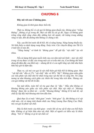 Đối thoại với Thượng Đế - Tập 2 Neale Donald Walsch
--------------------------------------------------------------------------------------------------------------------------
------------------------------------
Trang -68-
CHƯƠNG 6
Hãy nói với con về không gian.
Không gian là thời gian được hiển thị.
Thật ra, không hề có cái gọi là không gian-thuần túy, không gian “trống
không”, không có gì trong đó. Mọi cái đều là cái gì đó. Ngay cả không gian
trống rỗng nhất cũng chứa đầy những hơi rất mảnh, rất loãng trong những
vùng vô tận, đến độ dường như không có chúng ở đó.
Vậy, sau khi hơi nước đã đi hết, thì có năng lượng. Năng lượng thuần túy.
Nó biểu hiện ra dưới dạng rung động. Xoáy tròn. Các chuyển động của Tất Cả
ở một tần số nào đó.
“Năng lượng” vô hình là “không gian” để giữ lấy “vật chất” lại với
nhau.
Nếu sử dụng thời gian tuyến tính của con như một mô hình – mọi vật chất
trong vũ trụ được cô đặc vào trong một cái vỏ trấu nhỏ xíu. Con không thể hình
dung độ đậm đặc của khối này – nhưng đó là vì con nghĩ rằng vật chất như hiện
hữu bây giờ là đậm đặc.
Thực ra, cái mà con gọi là vật chất hiện giờ hầu hết là không gian. Mọi
“vật thể rắn” đều có 2% “vật chất” đặc và 98% “khí”! Không gian nằm giữa
các tiểu phân vật chất nhỏ bé nhất trong mọi vật thể thì vô cùng lớn. Nó cũng
tương tự như khoảng cách giữa các thiên thể trong bầu trời đêm. Nhưng các
con gọi những vật thể đó là đặc.
Tại một điểm, toàn thể vũ trụ quả thực là “đặc.” Hầu như không có
khoảng không nào giữa các tiểu phân vật chất. Mọi vật chất có “khoảng
không” được lấy ra khỏi nó – và khi “khoảng không” khổng lồ bị mất đi, vật
chất ấy lấp đầy một khoảng nhỏ hơn đầu kim.
Quả thực là có một “thời gian” trước “thời gian” ấy, khi không có tí vật
chất nào, chỉ có dạng tinh thuần nhất của Năng Lượng Dao Động Cao Nhất,
mà con gọi là phản vật chất.
Đây là thời trước của thời gian – trước khi vũ trụ vật lý như con biết hiện
hữu. Không có gì hiện hữu như vật chất. Một số người coi điều này là thiên
đàng, “bởi vì” không có gì là vật chất cả!
 