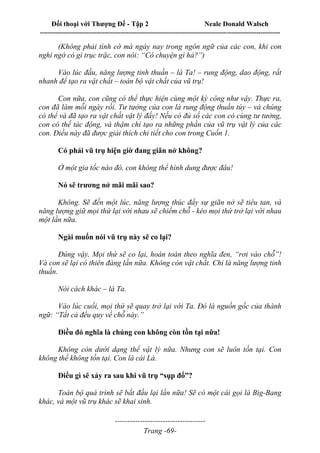 Đối thoại với Thượng Đế - Tập 2 Neale Donald Walsch
--------------------------------------------------------------------------------------------------------------------------
------------------------------------
Trang -69-
(Không phải tình cờ mà ngày nay trong ngôn ngữ của các con, khi con
nghi ngờ có gì trục trặc, con nói: “Có chuyện gì hả?”)
Vào lúc đầu, năng lượng tinh thuần – là Ta! – rung động, dao động, rất
nhanh để tạo ra vật chất – toàn bộ vật chất của vũ trụ!
Con nữa, con cũng có thể thực hiện cùng một kỳ công như vậy. Thực ra,
con đã làm mỗi ngày rồi. Tư tưởng của con là rung động thuần túy – và chúng
có thể và đã tạo ra vật chất vật lý đấy! Nếu có đủ số các con có cùng tư tưởng,
con có thể tác động, và thậm chí tạo ra những phần của vũ trụ vật lý của các
con. Điều này đã được giải thích chi tiết cho con trong Cuốn 1.
Có phải vũ trụ hiện giờ đang giãn nở không?
Ở một gia tốc nào đó, con không thể hình dung được đâu!
Nó sẽ trương nở mãi mãi sao?
Không. Sẽ đến một lúc, năng lượng thúc đẩy sự giãn nở sẽ tiêu tan, và
năng lượng giữ mọi thứ lại với nhau sẽ chiếm chỗ - kéo mọi thứ trở lại với nhau
một lần nữa.
Ngài muốn nói vũ trụ này sẽ co lại?
Đúng vậy. Mọi thứ sẽ co lại, hoàn toàn theo nghĩa đen, “rơi vào chỗ”!
Và con sẽ lại có thiên đàng lần nữa. Không còn vật chất. Chỉ là năng lượng tinh
thuần.
Nói cách khác – là Ta.
Vào lúc cuối, mọi thứ sẽ quay trở lại với Ta. Đó là nguồn gốc của thành
ngữ: “Tất cả đều quy về chỗ này.”
Điều đó nghĩa là chúng con không còn tồn tại nữa!
Không còn dưới dạng thể vật lý nữa. Nhưng con sẽ luôn tồn tại. Con
không thể không tồn tại. Con là cái Là.
Điều gì sẽ xảy ra sau khi vũ trụ “sụp đổ”?
Toàn bộ quá trình sẽ bắt đầu lại lần nữa! Sẽ có một cái gọi là Big-Bang
khác, và một vũ trụ khác sẽ khai sinh.
 