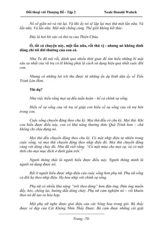 Đối thoại với Thượng Đế - Tập 2 Neale Donald Walsch
--------------------------------------------------------------------------------------------------------------------------
------------------------------------
Trang -70-
Nó sẽ giãn nở và rút lại. Và khi ấy nó sẽ lặp lại mọi thứ một lần nữa. Và
lần nữa. Và lần nữa. Mãi mãi chẳng cùng. Thế giới không kết thúc.
Đây là hơi hít vào và thở ra của Thiên Chúa.
Ồ, tất cả chuyện này, một lần nữa, rất thú vị - nhưng nó không dính
dáng chi tới đời thường của con cả.
Như Ta đã nói rồi, dành quá nhiều thời gian để tìm hiểu những bí mật
sâu xa nhất của vũ trụ có lẽ không phải là cách sử dụng hiệu quả nhất cuộc đời
con.
Nhưng có những lợi ích thu được từ những ẩn dụ bình dân ấy về Tiến
Trình Lớn Hơn.
Thí dụ?
Như việc hiểu rằng mọi sự đều tuần hoàn – kể cả chính sự sống.
Hiểu về sự sống của vũ trụ sẽ giúp con hiểu về sự sống của vũ trụ bên
trong con.
Cuộc sống chuyển động theo chu kỳ. Mọi thứ đều có chu kỳ. Mọi thứ. Khi
con hiểu được điều này, con có khả năng thưởng thức Quá Trình hơn – chứ
không chỉ chịu đựng nó.
Mọi thứ đều chuyển động theo chu kỳ. Có một nhịp điệu tự nhiên trong
cuộc sống, và mọi thứ chuyển động theo nhịp điệu đó. Mọi thứ chuyển động
cùng với dòng chảy đó. Như đã viết rằng: “Có một mùa cho mọi sự, và có một
thời cho mọi mục đích ở dưới gầm trời.”
Người thông thái là người hiểu được điều này. Người thông minh là
người sử dụng được nó.
Rất ít người hiểu được nhịp điệu của cuộc sống hơn phụ nữ. Phụ nữ sống
cả đời họ theo nhịp điệu. Họ hòa nhịp với chính sự sống.
Phụ nữ có nhiều khả năng “trôi theo dòng” hơn đàn ông. Đàn ông muốn
đẩy, kéo, chống lại, hướng dẫn dòng chảy. Phụ nữ cảm nghiệm nó – rồi khuôn
theo nó để tạo ra hòa hợp.
Một phụ nữ nghe được giai điệu của các bông hoa trong gió. Bà thấy
được vẻ đẹp của Cái Không Nhìn Thấy Được. Bà cảm được những cái giật
 