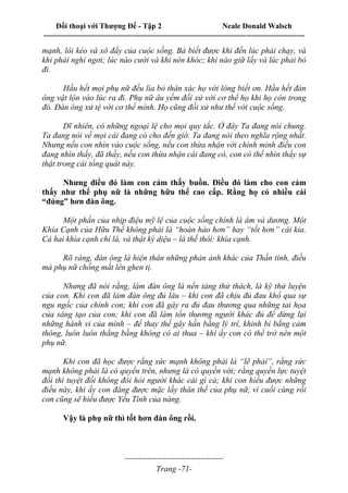 Đối thoại với Thượng Đế - Tập 2 Neale Donald Walsch
--------------------------------------------------------------------------------------------------------------------------
------------------------------------
Trang -71-
mạnh, lôi kéo và xô đẩy của cuộc sống. Bà biết được khi đến lúc phải chạy, và
khi phải nghỉ ngơi; lúc nào cười và khi nên khóc; khi nào giữ lấy và lúc phải bỏ
đi.
Hầu hết mọi phụ nữ đều lìa bỏ thân xác họ với lòng biết ơn. Hầu hết đàn
ông vật lộn vào lúc ra đi. Phụ nữ âu yếm đối xử với cơ thể họ khi họ còn trong
đó. Đàn ông xử tệ với cơ thể mình. Họ cũng đối xử như thế với cuộc sống.
Dĩ nhiên, có những ngoại lệ cho mọi quy tắc. Ở đây Ta đang nói chung.
Ta đang nói về mọi cái đang có cho đến giờ. Ta đang nói theo nghĩa rộng nhất.
Nhưng nếu con nhìn vào cuộc sống, nếu con thừa nhận với chính mình điều con
đang nhìn thấy, đã thấy, nếu con thừa nhận cái đang có, con có thể nhìn thấy sự
thật trong cái tổng quát này.
Nhưng điều đó làm con cảm thấy buồn. Điều đó làm cho con cảm
thấy như thể phụ nữ là những hữu thể cao cấp. Rằng họ có nhiều cái
“đúng” hơn đàn ông.
Một phần của nhịp điệu mỹ lệ của cuộc sống chính là âm và dương. Một
Khía Cạnh của Hữu Thể không phải là “hoàn hảo hơn” hay “tốt hơn” cái kia.
Cả hai khía cạnh chỉ là, và thật kỳ diệu – là thế thôi: khía cạnh.
Rõ ràng, đàn ông là hiện thân những phản ảnh khác của Thần tính, điều
mà phụ nữ chống mắt lên ghen tị.
Nhưng đã nói rằng, làm đàn ông là nền tảng thử thách, là kỳ thử luyện
của con. Khi con đã làm đàn ông đủ lâu – khi con đã chịu đủ đau khổ qua sự
ngu ngốc của chính con; khi con đã gây ra đủ đau thương qua những tai họa
của sáng tạo của con; khi con đã làm tổn thương người khác đủ để dừng lại
những hành vi của mình – để thay thế gây hấn bằng lý trí, khinh bỉ bằng cảm
thông, luôn luôn thắng bằng không có ai thua – khi ấy con có thể trở nên một
phụ nữ.
Khi con đã học được rằng sức mạnh không phải là “lẽ phải”, rằng sức
mạnh không phải là có quyền trên, nhưng là có quyền với; rằng quyền lực tuyệt
đối thì tuyệt đối không đòi hỏi người khác cái gì cả; khi con hiểu được những
điều này, khi ấy con đáng được mặc lấy thân thể của phụ nữ, vì cuối cùng rồi
con cũng sẽ hiểu được Yếu Tính của nàng.
Vậy là phụ nữ thì tốt hơn đàn ông rồi.
 