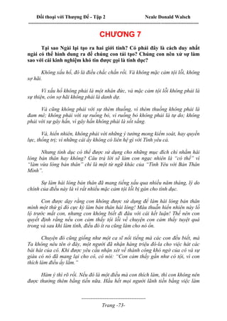 Đối thoại với Thượng Đế - Tập 2 Neale Donald Walsch
--------------------------------------------------------------------------------------------------------------------------
------------------------------------
Trang -73-
CHƯƠNG 7
Tại sao Ngài lại tạo ra hai giới tính? Có phải đây là cách duy nhất
ngài có thể hình dung ra để chúng con tái tạo? Chúng con nên xử sự làm
sao với cái kinh nghiệm khó tin được gọi là tính dục?
Không xấu hổ, đó là điều chắc chắn rồi. Và không mặc cảm tội lỗi, không
sợ hãi.
Vì xấu hổ không phải là một nhân đức, và mặc cảm tội lỗi không phải là
sự thiện, còn sợ hãi không phải là danh dự.
Và cũng không phải với sự thèm thuồng, vì thèm thuồng không phải là
đam mê; không phải với sự ruồng bỏ, vì ruồng bỏ không phải là tự do; không
phải với sự gây hấn, vì gây hấn không phải là sốt sắng.
Và, hiển nhiên, không phải với những ý tưởng mong kiểm soát, hay quyền
lực, thống trị; vì những cái ấy không có liên hệ gì với Tình yêu cả.
Nhưng tình dục có thể được sử dụng cho những mục đích chỉ nhằm hài
lòng bản thân hay không? Câu trả lời sẽ làm con ngạc nhiên là “có thể” vì
“làm vừa lòng bản thân” chỉ là một từ ngữ khác của “Tình Yêu với Bản Thân
Mình”.
Sự làm hài lòng bản thân đã mang tiếng xấu qua nhiều năm tháng, lý do
chính của điều này là vì rất nhiều mặc cảm tội lỗi bị gán cho tình dục.
Con được dạy rằng con không được sử dụng để làm hài lòng bản thân
mình một thứ gì đó cực kỳ làm bản thân hài lòng! Mâu thuẫn hiển nhiên này lồ
lộ trước mắt con, nhưng con không biết đi đâu với cái kết luận! Thế nên con
quyết định rằng nếu con cảm thấy tội lỗi về chuyện con cảm thấy tuyệt quá
trong và sau khi làm tình, điều đó ít ra cũng làm cho nó ổn.
Chuyện đó cũng giống như một ca sĩ nổi tiếng mà các con đều biết, mà
Ta không nêu tên ở đây, một người đã nhận hàng triệu đô-la cho việc hát các
bài hát của cô. Khi được yêu cầu nhận xét về thành công khó ngờ của cô và sự
giàu có nó đã mang lại cho cô, cô nói: “Con cảm thấy gần như có tội, vì con
thích làm điều ấy lắm.”
Hàm ý thì rõ rồi. Nếu đó là một điều mà con thích làm, thì con không nên
được thưởng thêm bằng tiền nữa. Hầu hết mọi người lãnh tiền bằng việc làm
 