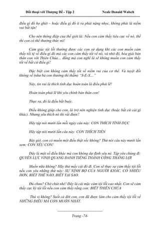 Đối thoại với Thượng Đế - Tập 2 Neale Donald Walsch
--------------------------------------------------------------------------------------------------------------------------
------------------------------------
Trang -74-
điều gì đó họ ghét – hoặc điều gì đó ít ra phải nặng nhọc, không phải là niềm
vui bất tận!
Cho nên thông điệp của thế giới là: Nếu con cảm thấy tiêu cực về nó, thế
thì con có thể thưởng thức nó!
Cảm giác tội lỗi thường được các con sử dụng khi các con muốn cảm
thấy tồi tệ về điều gì đó mà các con cảm thấy tốt về nó, và nhờ đó, hòa giải bản
thân con với Thiên Chúa… đấng mà con nghĩ là sẽ không muốn con cảm thấy
tốt về bất cứ điều gì!
Đặc biệt con không cảm thấy tốt về niềm vui của cơ thể. Và tuyệt đối
không về (như bà con thường thì thầm) “S-E-X…”
Này, tin vui là thích tình dục hoàn toàn là điều phải lẽ!
Hoàn toàn phải lẽ khi yêu chính bản thân con!
Thực ra, đó là điều bắt buộc.
Điều không giúp cho con, là trở nên nghiện tình dục (hoặc bất cứ cái gì
khác). Nhưng yêu thích nó thì rất được!
Hãy tập nói mười lần mỗi ngày câu này: CON THÍCH TÌNH DỤC
Hãy tập nói mười lần câu này: CON THÍCH TIỀN
Bây giờ, con có muốn một điều thật sốc không? Thử nói câu này mười lần
xem: CON YÊU CON!
Đây là một số điều khác mà con không dự định yêu nè. Tập yêu chúng đi:
QUYỀN LỰC VINH QUANG DANH TIẾNG THÀNH CÔNG THẮNG LỢI
Muốn nữa không? Hãy thử mấy cái đó đi. Con sẽ thực sự cảm thấy tội lỗi
nếu con yêu những thứ này: SỰ NỊNH BỢ CỦA NGƯỜI KHÁC, CÓ NHIỀU
HƠN, BIẾT THẾ NÀO, BIẾT TẠI SAO.
Đủ chưa? Chờ chút nhé! Đây là cái mặc cảm tội lỗi cao nhất. Con sẽ cảm
thấy cực kỳ tội lỗi nếu con cảm thấy rằng con: BIẾT THIÊN CHÚA
Thú vị không? Suốt cả đời con, con đã được làm cho cảm thấy tội lỗi về
NHỮNG ĐIỀU MÀ CON MUỐN NHẤT.
 