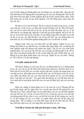 Đối thoại với Thượng Đế - Tập 1 Neale Donald Walsch
---------------------------------------------------------------------------------------------------------------------------
------------------------------------
Trang -21-
của Ta biết chúng là những phần của Ta nhưng các con thấy đấy, chưa đủ cho
tinh linh biết nó là Thượng Đế, một phần hay là con của Thượng Đế. Như Ta đã
giải thích biết một điều và kinh nghiệm điều đó là hai chuyện khác nhau. Tinh
linh mong ước tự biết nó qua kinh nghiệm. Cái biết bằng quan niệm chưa đủ
cho các con.
Do đó ta vẽ ra một kế hoạch. Đó là ý niệm kỳ lạ nhất trong vũ trụ, và một
cuộc hợp tác vì tất cả các con đều nằm trong kế hoạch của Ta. Theo kế hoạch,
các con với tư cách tinh linh sẽ đi vào vũ trụ vật chất vừa được tạo ra, vì vật
chất tính là con đường độc nhất để có thể biết qua kinh nghiệm. Đó là lý do Ta
tạo ra vũ trụ thể chất từ lúc bắt đấu. Và hệ thống tương đối chi phối vũ trụ đó
và tất cả các tạo vật. Một khi đã ở cái vũ trụ thể chất, các con những đứa con
tinh linh của Ta có thể kinh nghiệm những điều các con đã biết vể mình.
Nhưng trước tiên, các con phải biết cái đối nghịch. Nghĩa là các con
không biết mình là cao đến khi các con nhận thức được thấp. Các con không thể
kinh nghiệm mập nếu không biết mảnh mai (gầy). Tức là các con chưa kinh
nghiệm được các con là gì cho đến lúc các con gặp cái không phải là gì. Đó là
mục đích của thuyết tương đối và tất cả đời sống thể chất. Chính nhờ các con
không là gì mới định nghĩa được các con là gì. Nghĩa là các con phải “không
là” để có thể là. Có theo kịp không?
Con nghĩ, ngừng lại nó đi.
Tất nhiên, không có cách nào để các con không phải là ai cả không phải
là gì, các con chỉ là cái đó (tinh linh thanh tịnh sáng tạo), đã luôn luôn và sẽ
luôn luôn là cái đó. Rồi các con làm chuyện tiếp theo, tự gây cho mình quên các
con thật sự là ai. Khi nhập vào vũ trụ thể chất, các con bỏ quên cái ký ức về các
con. Điều này khiến cho các con chọn lựa để là người, là các con chớ không
phải “tỉnh giấc mơ lâu dài”. Tuy quên như thế nhưng các con đã luôn luôn là,
và sẽ mãi mãi là một phần thiên thể của cái toàn bộ thiên thể, một chi của toàn
thân.
Điều này chứng tỏ hành động trở về cái toàn bộ, trở về Thượng Đế lại
gọi là hồi tưởng, nhớ lại. Quả thật, các con đã chọn lựa để hồi tưởng Các con
Thật Sự là ai, hoặc cùng kết hợp với các phần khác của các con để kinh nghiệm
cái toàn thể của các con tức cái toàn thể của Ta. Công tác của các con trên địa
cầu không phải để học (bởi vì các con đã biết rồi) mà để hồi tưởng các con là
ai. Và hồi tưởng cho tất cả ai khác (có nghĩa nhắc nhở lại) để họ cũng hồi
tưởng được. Tất cả những vị sư tinh thần tuyệt vời đã chỉ làm điều đó. Đó là
mục đích duy nhất của các con cũng như của linh hồn các con.
Trời đất ạ! chuyện này thật quá đơn giản và quá…đối xứng.
 