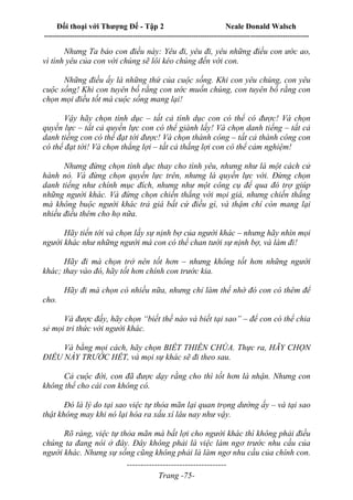 Đối thoại với Thượng Đế - Tập 2 Neale Donald Walsch
--------------------------------------------------------------------------------------------------------------------------
------------------------------------
Trang -75-
Nhưng Ta bảo con điều này: Yêu đi, yêu đi, yêu những điều con ước ao,
vì tình yêu của con với chúng sẽ lôi kéo chúng đến với con.
Những điều ấy là những thứ của cuộc sống. Khi con yêu chúng, con yêu
cuộc sống! Khi con tuyên bố rằng con ước muốn chúng, con tuyên bố rằng con
chọn mọi điều tốt mà cuộc sống mang lại!
Vậy hãy chọn tình dục – tất cả tình dục con có thể có được! Và chọn
quyền lực – tất cả quyền lực con có thể giành lấy! Và chọn danh tiếng – tất cả
danh tiếng con có thể đạt tới được! Và chọn thành công – tất cả thành công con
có thể đạt tới! Và chọn thắng lợi – tất cả thắng lợi con có thể cảm nghiệm!
Nhưng đừng chọn tình dục thay cho tình yêu, nhưng như là một cách cử
hành nó. Và đừng chọn quyền lực trên, nhưng là quyền lực với. Đừng chọn
danh tiếng như chính mục đích, nhưng như một công cụ để qua đó trợ giúp
những người khác. Và đừng chọn chiến thắng với mọi giá, nhưng chiến thắng
mà không buộc người khác trả giá bất cứ điều gì, và thậm chí còn mang lại
nhiều điều thêm cho họ nữa.
Hãy tiến tới và chọn lấy sự nịnh bợ của người khác – nhưng hãy nhìn mọi
người khác như những người mà con có thể chan tưới sự nịnh bợ, và làm đi!
Hãy đi mà chọn trở nên tốt hơn – nhưng không tốt hơn những người
khác; thay vào đó, hãy tốt hơn chính con trước kia.
Hãy đi mà chọn có nhiều nữa, nhưng chỉ làm thế nhờ đó con có thêm để
cho.
Và được đấy, hãy chọn “biết thế nào và biết tại sao” – để con có thể chia
sẻ mọi tri thức với người khác.
Và bằng mọi cách, hãy chọn BIẾT THIÊN CHÚA. Thực ra, HÃY CHỌN
ĐIỀU NÀY TRƯỚC HẾT, và mọi sự khác sẽ đi theo sau.
Cả cuộc đời, con đã được dạy rằng cho thì tốt hơn là nhận. Nhưng con
không thể cho cái con không có.
Đó là lý do tại sao việc tự thỏa mãn lại quan trọng dường ấy – và tại sao
thật không may khi nó lại hóa ra xấu xí lâu nay như vậy.
Rõ ràng, việc tự thỏa mãn mà bất lợi cho người khác thì không phải điều
chúng ta đang nói ở đây. Đây không phải là việc làm ngơ trước nhu cầu của
người khác. Nhưng sự sống cũng không phải là làm ngơ nhu cầu của chính con.
 
