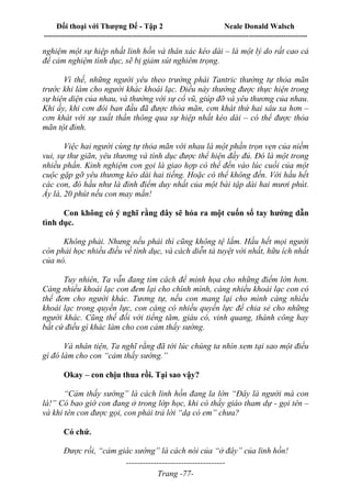 Đối thoại với Thượng Đế - Tập 2 Neale Donald Walsch
--------------------------------------------------------------------------------------------------------------------------
------------------------------------
Trang -77-
nghiệm một sự hiệp nhất linh hồn và thân xác kéo dài – là một lý do rất cao cả
để cảm nghiệm tình dục, sẽ bị giảm sút nghiêm trọng.
Vì thế, những người yêu theo trường phái Tantric thường tự thỏa mãn
trước khi làm cho người khác khoái lạc. Điều này thường được thực hiện trong
sự hiện diện của nhau, và thường với sự cổ vũ, giúp đỡ và yêu thương của nhau.
Khi ấy, khi cơn đói ban đầu đã được thỏa mãn, cơn khát thứ hai sâu xa hơn –
cơn khát với sự xuất thần thông qua sự hiệp nhất kéo dài – có thể được thỏa
mãn tột đỉnh.
Việc hai người cùng tự thỏa mãn với nhau là một phần trọn vẹn của niềm
vui, sự thư giãn, yêu thương và tính dục được thể hiện đầy đủ. Đó là một trong
nhiều phần. Kinh nghiệm con gọi là giao hợp có thể đến vào lúc cuối của một
cuộc gặp gỡ yêu thương kéo dài hai tiếng. Hoặc có thể không đến. Với hầu hết
các con, đó hầu như là đỉnh điểm duy nhất của một bài tập dài hai mươi phút.
Ấy là, 20 phút nếu con may mắn!
Con không có ý nghĩ rằng đây sẽ hóa ra một cuốn sổ tay hướng dẫn
tình dục.
Không phải. Nhưng nếu phải thì cũng không tệ lắm. Hầu hết mọi người
còn phải học nhiều điều về tình dục, và cách diễn tả tuyệt vời nhất, hữu ích nhất
của nó.
Tuy nhiên, Ta vẫn đang tìm cách để minh họa cho những điểm lớn hơn.
Càng nhiều khoái lạc con đem lại cho chính mình, càng nhiều khoái lạc con có
thể đem cho người khác. Tương tự, nếu con mang lại cho mình càng nhiều
khoái lạc trong quyền lực, con càng có nhiều quyền lực để chia sẻ cho những
người khác. Cũng thế đối với tiếng tăm, giàu có, vinh quang, thành công hay
bất cứ điều gì khác làm cho con cảm thấy sướng.
Và nhân tiện, Ta nghĩ rằng đã tới lúc chúng ta nhìn xem tại sao một điều
gì đó làm cho con “cảm thấy sướng.”
Okay – con chịu thua rồi. Tại sao vậy?
“Cảm thấy sướng” là cách linh hồn đang la lớn “Đây là người mà con
là!” Có bao giờ con đang ở trong lớp học, khi có thầy giáo tham dự - gọi tên –
và khi tên con được gọi, con phải trả lời “dạ có em” chưa?
Có chứ.
Được rồi, “cảm giác sướng” là cách nói của “ở đây” của linh hồn!
 
