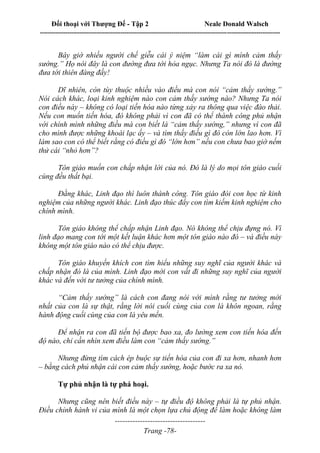 Đối thoại với Thượng Đế - Tập 2 Neale Donald Walsch
--------------------------------------------------------------------------------------------------------------------------
------------------------------------
Trang -78-
Bây giờ nhiều người chế giễu cái ý niệm “làm cái gì mình cảm thấy
sướng.” Họ nói đây là con đường đưa tới hỏa ngục. Nhưng Ta nói đó là đường
đưa tới thiên đàng đấy!
Dĩ nhiên, còn tùy thuộc nhiều vào điều mà con nói “cảm thấy sướng.”
Nói cách khác, loại kinh nghiệm nào con cảm thấy sướng nào? Nhưng Ta nói
con điều này – không có loại tiến hóa nào từng xảy ra thông qua việc đào thải.
Nếu con muốn tiến hóa, đó không phải vì con đã có thể thành công phủ nhận
với chính mình những điều mà con biết là “cảm thấy sướng,” nhưng vì con đã
cho mình được những khoái lạc ấy – và tìm thấy điều gì đó còn lớn lao hơn. Vì
làm sao con có thể biết rằng có điều gì đó “lớn hơn” nếu con chưa bao giờ nếm
thử cái “nhỏ hơn”?
Tôn giáo muốn con chấp nhận lời của nó. Đó là lý do mọi tôn giáo cuối
cùng đều thất bại.
Đằng khác, Linh đạo thì luôn thành công. Tôn giáo đòi con học từ kinh
nghiệm của những người khác. Linh đạo thúc đẩy con tìm kiếm kinh nghiệm cho
chính mình.
Tôn giáo không thể chấp nhận Linh đạo. Nó không thể chịu đựng nó. Vì
linh đạo mang con tới một kết luận khác hơn một tôn giáo nào đó – và điều này
không một tôn giáo nào có thể chịu được.
Tôn giáo khuyến khích con tìm hiểu những suy nghĩ của người khác và
chấp nhận đó là của mình. Linh đạo mời con vất đi những suy nghĩ của người
khác và đến với tư tưởng của chính mình.
“Cảm thấy sướng” là cách con đang nói với mình rằng tư tưởng mới
nhất của con là sự thật, rằng lời nói cuối cùng của con là khôn ngoan, rằng
hành động cuối cùng của con là yêu mến.
Để nhận ra con đã tiến bộ được bao xa, đo lường xem con tiến hóa đến
độ nào, chỉ cần nhìn xem điều làm con “cảm thấy sướng.”
Nhưng đừng tìm cách ép buộc sự tiến hóa của con đi xa hơn, nhanh hơn
– bằng cách phủ nhận cái con cảm thấy sướng, hoặc bước ra xa nó.
Tự phủ nhận là tự phá hoại.
Nhưng cũng nên biết điều này – tự điều độ không phải là tự phủ nhận.
Điều chỉnh hành vi của mình là một chọn lựa chủ động để làm hoặc không làm
 