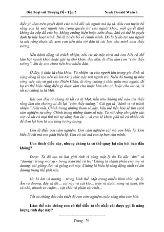 Đối thoại với Thượng Đế - Tập 2 Neale Donald Walsch
--------------------------------------------------------------------------------------------------------------------------
------------------------------------
Trang -79-
điều gì, dựa trên quyết định của mình đối với người mà họ là. Nếu con tuyên bố
rằng con là một người tôn trọng quyền lợi của người khác, một quyết định
không ăn cắp đồ của họ, không cưỡng hiếp hoặc tước đoạt, khó có thể là quyết
định tự hủy hoại mình. Đó là tuyên bố về chính mình. Đó là lý do tại sao người
ta nói rằng thước đo xem con tiến hóa tới đâu là cái làm cho mình cảm thấy
sướng.
Nếu hành động vô trách nhiệm, nếu cư xử một cách mà con biết có thể
làm hại người khác hoặc gây ra khó khăn, đau đớn, là điều làm con “cảm thấy
sướng”, khi ấy con chưa tiến hóa nhiều đâu.
Ở đây, ý thức là chìa khóa. Và nhiệm vụ của người lớn trong gia đình và
cộng đồng là tạo nên và lan tỏa ý thức này nơi người trẻ. Điều đó tương tự như
công việc các sứ giả của Thiên Chúa, là tăng cường ý thức giữa mọi người, để
họ có thể hiểu rằng điều gì được làm cho hoặc làm cho ai, hoặc cho tất cả, vì
tất cả chúng ta là Một.
Khi con đến từ chúng ta tất cả là Một, hầu như không thể nào tìm thấy
rằng làm tổn thương ai đó lại “cảm thấy sướng.” Cái gọi là “hành vi vô trách
nhiệm” biến mất. Chính trong những tham số này, hữu thể tiến hóa sẽ tìm cách
cảm nghiệm sự sống. Chính trong những tham số này, Ta nói rằng cho phép các
con có tất cả mọi thứ mà sự sống đem lại – và con sẽ khám phá nó có nhiều cái
để đem lại hơn là con từng tưởng tượng.
Con là điều con cảm nghiệm. Con cảm nghiệm cái mà con biểu lộ. Con
biểu lộ cái mà con phải biểu lộ. Con có cái mà con tự ban cho mình.
Con thích điều này, nhưng chúng ta có thể quay lại câu hỏi ban đầu
không?
Được. Ta đã tạo ra hai giới tính vì cùng một lý do Ta đặt “âm” và
“dương” trong mọi sự - trong toàn thể vũ trụ! Chúng là thành phần của âm và
dương, cái giống đực và giống cái này. Chúng là biểu lộ sống động nhất về âm
dương trong thế giới này.
Họ là âm và dương… trong hình thể. Một trong nhiều hình thức vật lý.
Âm và dương, đây và đó… cái này và cái kia… trên và dưới, nóng và lạnh, lớn
và nhỏ, nhanh và chậm… vật chất và phản vật chất…
Tất cả chúng đều cần thiết để con cảm nghiệm cuộc sống như con biết.
Làm thế nào chúng con có thể diễn tả tốt nhất cái được gọi là năng
lượng tình dục này?
 