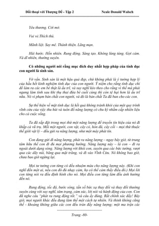 Đối thoại với Thượng Đế - Tập 2 Neale Donald Walsch
--------------------------------------------------------------------------------------------------------------------------
------------------------------------
Trang -80-
Yêu thương. Cởi mở.
Vui vẻ.Thích thú.
Mãnh liệt. Say mê. Thánh thiện. Lãng mạn.
Hài hước. Hồn nhiên. Rung động. Sáng tạo. Không lúng túng. Gợi cảm.
Và dĩ nhiên, thường xuyên.
Có những người nói rằng mục đích duy nhất hợp pháp của tính dục
con người là sinh sản.
Vớ vẩn. Sinh sản là một hậu quả đẹp, chứ không phải là ý tưởng hợp lý
của hầu hết kinh nghiệm tính dục của con người. Ý niệm cho rằng tình dục chỉ
để làm ra các em bé thật là ấu trĩ, và suy nghĩ kéo theo cho rằng vì thế mà phải
ngưng làm tình sau khi thụ thai đứa bé cuối cùng thì còn tệ hại hơn là ấu trĩ
nữa. Nó vi phạm bản chất con người, và đó là bản chất Ta đã ban cho các con.
Sự thể hiện về mặt tính dục là kết quả không tránh khỏi của một quy trình
vĩnh cửu của việc thu hút và tuôn đổ năng lượng có chu kỳ nhằm cấp nhiên liệu
cho cả cuộc sống.
Ta đã sắp đặt trong mọi thứ một năng lượng để truyền tín hiệu của nó đi
khắp cả vũ trụ. Mỗi một người, con vật, cây cỏ, hòn đá, cây cối – mọi thứ thuộc
thế giới vật lý – đều gửi ra năng lượng, như một máy phát tín.
Con đang gửi đi năng lượng, phát ra năng lượng – ngay bây giờ, từ trung
tâm hữu thể con đi đủ mọi phương hướng. Năng lượng này – là con – đi ra
ngoài dưới dạng sóng. Năng lượng rời khỏi con, xuyên qua các bức tường, vượt
qua các dãy núi, băng qua mặt trăng, và đi vào Vĩnh Cửu. Nó không bao giờ,
chưa bao giờ ngừng lại.
Mọi tư tưởng con từng có đều nhuộm màu cho năng lượng này. (Khi con
nghĩ đến một ai, nếu con đó đủ nhạy cảm, họ có thể cảm thấy điều đó.) Mọi lời
con từng nói ra đều định hình cho nó. Mọi điều con từng làm đều ảnh hưởng
đến nó.
Rung động, tốc độ, bước sóng, tần số bức xạ thay đổi và thay đổi thường
xuyên cùng với suy nghĩ, tâm trạng, cảm xúc, lời nói và hành động của con. Con
đã nghe câu “phát ra rung động tốt.” và câu ấy đúng. Rất chính xác đấy! Bây
giờ, mọi người khác đều đang làm thế một cách tự nhiên. Và thinh không cũng
thế - khoảng không giữa các con đều tràn đầy năng lượng; một ma trận các
 