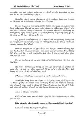 Đối thoại với Thượng Đế - Tập 2 Neale Donald Walsch
--------------------------------------------------------------------------------------------------------------------------
------------------------------------
Trang -81-
rung động đan xoắn quấn quýt lấy nhau, tạo thành một tấm thảm phức tạp hơn
mọi thứ mà con có thể tưởng tượng ra.
Tấm thảm này là trường năng lượng kết hợp mà con đang sống ở trong
đó. Nó mạnh mẽ và ảnh hưởng đến mọi thứ. Kể cả con.
Rồi con lại phát ra rung động mới tạo thành, cũng được lèn chặt như con
bằng những rung động đi vào được nhắm tới con, và những rung động ấy đến
lượt nó lại thêm vào và thay đổi ma trận. Ma trận đến lượt nó lại ảnh hưởng tới
trường năng lượng của mọi người khác, lèn chặt những rung động chúng gửi đi,
tác động vào Ma trận – tác động đến con.
Bây giờ con có thể nghĩ đây chỉ là một ảo ảnh hoang đường, nhưng con
có bao giờ bước vô một căn phòng, nơi “không khí đậm đặc đến độ có thể cắt
ra bằng một con dao” chưa?
Hoặc có bao giờ con đã nghe về hai khoa học gia làm việc về cùng một
vấn đề, đồng thời ở hai nửa địa cầu – mỗi người làm việc với vấn đề mà không
biết đến người kia, và mỗi người thình lình cùng đi đến một giải pháp đồng
thời, độc lập chưa?
Chuyện ấy thường xảy ra lắm, và là một vài biểu hiện rõ ràng hơn của
Ma Trận.
Ma Trận – trường năng lượng kết hợp hiện nay trong bất kỳ tham số
được cho – là một rung động mạnh mẽ. Nó có thể trực tiếp tác động, ảnh
hưởng, và tạo ra các vật thể và biến cố vật lý.
(“Nơi nào có hai hoặc nhiều người tụ họp lại nhân danh Ta”…)
Tâm lý phổ thông ở các con đã gọi Ma Trận năng lượng này bằng cái tên
“Ý Thức Tập Thể”. Nó có thể, và đã ảnh hưởng đến mọi thứ trên hành tinh này:
các viễn cảnh chiến tranh và các cơ hội hòa bình; các xáo trộn địa vật lý hoặc
một hành tinh im lặng; bệnh tật lan rộng hay sự thịnh vượng toàn cầu.
Tất cả là hậu quả của ý thức.
Cũng thế, còn nhiều biến cố và tình trạng đặc biệt trong đời sống cá nhân
của con nữa.
Điều này nghe hấp dẫn thật, nhưng có liên quan gì tới tình dục đâu?
Kiên nhẫn đi nào. Ta đang đi tới gần đó.
 