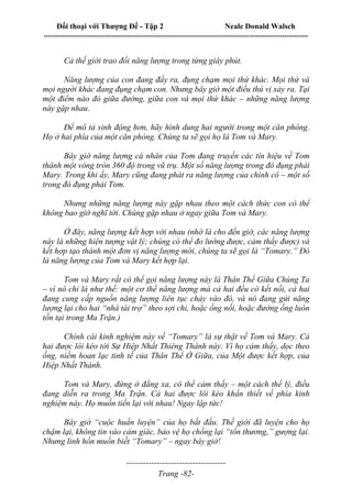 Đối thoại với Thượng Đế - Tập 2 Neale Donald Walsch
--------------------------------------------------------------------------------------------------------------------------
------------------------------------
Trang -82-
Cả thế giới trao đổi năng lượng trong từng giây phút.
Năng lượng của con đang đẩy ra, đụng chạm mọi thứ khác. Mọi thứ và
mọi người khác đang đụng chạm con. Nhưng bây giờ một điều thú vị xảy ra. Tại
một điểm nào đó giữa đường, giữa con và mọi thứ khác – những năng lượng
này gặp nhau.
Để mô tả sinh động hơn, hãy hình dung hai người trong một căn phòng.
Họ ở hai phía của một căn phòng. Chúng ta sẽ gọi họ là Tom và Mary.
Bây giờ năng lượng cá nhân của Tom đang truyền các tín hiệu về Tom
thành một vòng tròn 360 độ trong vũ trụ. Một số năng lượng trong đó đụng phải
Mary. Trong khi ấy, Mary cũng đang phát ra năng lượng của chính cô – một số
trong đó đụng phải Tom.
Nhưng những năng lượng này gặp nhau theo một cách thức con có thể
không bao giờ nghĩ tới. Chúng gặp nhau ở ngay giữa Tom và Mary.
Ở đây, năng lượng kết hợp với nhau (nhớ là cho đến giờ, các năng lượng
này là những hiện tượng vật lý; chúng có thể đo lường được, cảm thấy được) và
kết hợp tạo thành một đơn vị năng lượng mới, chúng ta sẽ gọi là “Tomary.” Đó
là năng lượng của Tom và Mary kết hợp lại.
Tom và Mary rất có thể gọi năng lượng này là Thân Thể Giữa Chúng Ta
– vì nó chỉ là như thế: một cơ thể năng lượng mà cả hai đều có kết nối, cả hai
đang cung cấp nguồn năng lượng liên tục chảy vào đó, và nó đang gửi năng
lượng lại cho hai “nhà tài trợ” theo sợi chỉ, hoặc ống nối, hoặc đường ống luôn
tồn tại trong Ma Trận.)
Chính cái kinh nghiệm này về “Tomary” là sự thật về Tom và Mary. Cả
hai được lôi kéo tới Sự Hiệp Nhất Thiêng Thánh này. Vì họ cảm thấy, dọc theo
ống, niềm hoan lạc tinh tế của Thân Thể Ở Giữa, của Một được kết hợp, của
Hiệp Nhất Thánh.
Tom và Mary, đứng ở đằng xa, có thể cảm thấy – một cách thể lý, điều
đang diễn ra trong Ma Trận. Cả hai được lôi kéo khẩn thiết về phía kinh
nghiệm này. Họ muốn tiến lại với nhau! Ngay lập tức!
Bây giờ “cuộc huấn luyện” của họ bắt đầu. Thế giới đã luyện cho họ
chậm lại, không tin vào cảm giác, bảo vệ họ chống lại “tổn thương,” gượng lại.
Nhưng linh hồn muốn biết “Tomary” – ngay bây giờ!
 