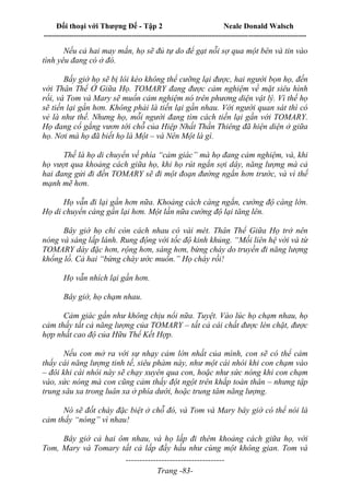 Đối thoại với Thượng Đế - Tập 2 Neale Donald Walsch
--------------------------------------------------------------------------------------------------------------------------
------------------------------------
Trang -83-
Nếu cả hai may mắn, họ sẽ đủ tự do để gạt nỗi sợ qua một bên và tin vào
tình yêu đang có ở đó.
Bấy giờ họ sẽ bị lôi kéo không thể cưỡng lại được, hai người bọn họ, đến
với Thân Thể Ở Giữa Họ. TOMARY đang được cảm nghiệm về mặt siêu hình
rồi, và Tom và Mary sẽ muốn cảm nghiệm nó trên phương diện vật lý. Vì thế họ
sẽ tiến lại gần hơn. Không phải là tiến lại gần nhau. Với người quan sát thì có
vẻ là như thế. Nhưng họ, mỗi người đang tìm cách tiến lại gần với TOMARY.
Họ đang cố gắng vươn tới chỗ của Hiệp Nhất Thần Thiêng đã hiện diện ở giữa
họ. Nơi mà họ đã biết họ là Một – và Nên Một là gì.
Thế là họ di chuyển về phía “cảm giác” mà họ đang cảm nghiệm, và, khi
họ vượt qua khoảng cách giữa họ, khi họ rút ngắn sợi dây, năng lượng mà cả
hai đang gửi đi đến TOMARY sẽ đi một đoạn đường ngắn hơn trước, và vì thế
mạnh mẽ hơn.
Họ vẫn đi lại gần hơn nữa. Khoảng cách càng ngắn, cường độ càng lớn.
Họ di chuyển càng gần lại hơn. Một lần nữa cường độ lại tăng lên.
Bây giờ họ chỉ còn cách nhau có vài mét. Thân Thể Giữa Họ trở nên
nóng và sáng lấp lánh. Rung động với tốc độ kinh khủng. “Mối liên hệ với và từ
TOMARY dày đặc hơn, rộng hơn, sáng hơn, bừng cháy do truyền đi năng lượng
khổng lồ. Cả hai “bừng cháy ước muốn.” Họ cháy rồi!
Họ vẫn nhích lại gần hơn.
Bây giờ, họ chạm nhau.
Cảm giác gần như không chịu nổi nữa. Tuyệt. Vào lúc họ chạm nhau, họ
cảm thấy tất cả năng lượng của TOMARY – tất cả cái chất được lèn chặt, được
hợp nhất cao độ của Hữu Thể Kết Hợp.
Nếu con mở ra với sự nhạy cảm lớn nhất của mình, con sẽ có thể cảm
thấy cái năng lượng tinh tế, siêu phàm này, như một cái nhói khi con chạm vào
– đôi khi cái nhói này sẽ chạy xuyên qua con, hoặc như sức nóng khi con chạm
vào, sức nóng mà con cũng cảm thấy đột ngột trên khắp toàn thân – nhưng tập
trung sâu xa trong luân xa ở phía dưới, hoặc trung tâm năng lượng.
Nó sẽ đốt cháy đặc biệt ở chỗ đó, và Tom và Mary bây giờ có thể nói là
cảm thấy “nóng” vì nhau!
Bây giờ cả hai ôm nhau, và họ lấp đi thêm khoảng cách giữa họ, với
Tom, Mary và Tomary tất cả lấp đầy hầu như cùng một không gian. Tom và
 