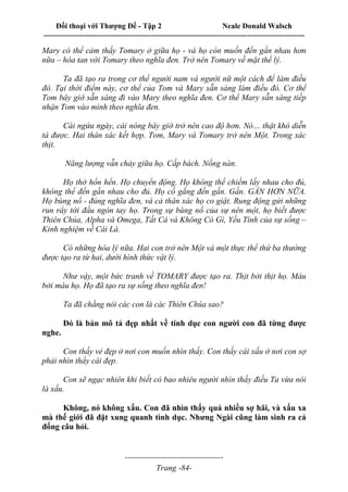 Đối thoại với Thượng Đế - Tập 2 Neale Donald Walsch
--------------------------------------------------------------------------------------------------------------------------
------------------------------------
Trang -84-
Mary có thể cảm thấy Tomary ở giữa họ - và họ còn muốn đến gần nhau hơn
nữa – hòa tan với Tomary theo nghĩa đen. Trở nên Tomary về mặt thể lý.
Ta đã tạo ra trong cơ thể người nam và người nữ một cách để làm điều
đó. Tại thời điểm này, cơ thể của Tom và Mary sẵn sàng làm điều đó. Cơ thể
Tom bây giờ sẵn sàng đi vào Mary theo nghĩa đen. Cơ thể Mary sẵn sàng tiếp
nhận Tom vào mình theo nghĩa đen.
Cái ngứa ngáy, cái nóng bây giờ trở nên cao độ hơn. Nó… thật khó diễn
tả được. Hai thân xác kết hợp. Tom, Mary và Tomary trở nên Một. Trong xác
thịt.
Năng lượng vẫn chảy giữa họ. Cấp bách. Nồng nàn.
Họ thở hổn hển. Họ chuyển động. Họ không thể chiếm lấy nhau cho đủ,
không thể đến gần nhau cho đủ. Họ cố gắng đến gần. Gần. GẦN HƠN NỮA.
Họ bùng nổ - đúng nghĩa đen, và cả thân xác họ co giật. Rung động gửi những
run rẩy tới đầu ngón tay họ. Trong sự bùng nổ của sự nên một, họ biết được
Thiên Chúa, Alpha và Omega, Tất Cả và Không Có Gì, Yếu Tính của sự sống –
Kinh nghiệm về Cái Là.
Có những hóa lý nữa. Hai con trở nên Một và một thực thể thứ ba thường
được tạo ra từ hai, dưới hình thức vật lý.
Như vậy, một bức tranh về TOMARY được tạo ra. Thịt bởi thịt họ. Máu
bởi máu họ. Họ đã tạo ra sự sống theo nghĩa đen!
Ta đã chẳng nói các con là các Thiên Chúa sao?
Đó là bản mô tả đẹp nhất về tính dục con người con đã từng được
nghe.
Con thấy vẻ đẹp ở nơi con muốn nhìn thấy. Con thấy cái xấu ở nơi con sợ
phải nhìn thấy cái đẹp.
Con sẽ ngạc nhiên khi biết có bao nhiêu người nhìn thấy điều Ta vừa nói
là xấu.
Không, nó không xấu. Con đã nhìn thấy quá nhiều sợ hãi, và xấu xa
mà thế giới đã đặt xung quanh tình dục. Nhưng Ngài cũng làm sinh ra cả
đống câu hỏi.
 