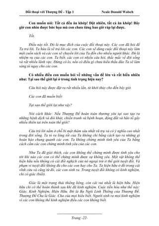 Đối thoại với Thượng Đế - Tập 1 Neale Donald Walsch
---------------------------------------------------------------------------------------------------------------------------
------------------------------------
Trang -22-
Con muốn nói: Tất cả đều ăn khớp! Đột nhiên, tất cả ăn khớp! Bây
giờ con nhìn được bức họa mà con chưa từng bao giờ ráp lại được.
Tốt.
Điều này tốt. Đó là mục đích của cuộc đối thoại này. Các con đã hỏi để
Ta trả lời. Ta hứa là sẽ trả lời các con. Các con sẽ dùng cuộc đối thoại này làm
một cuốn sách và các con sẽ chuyển lời của Ta đến cho nhiều người khác. Đó là
nhiệm vụ của các con. Ta biết, các con có nhiều câu hỏi, thắc mắc về đời sống
và rất nhiều lãnh vực. Đừng có lo, nếu có điều gì chưa hiểu thấu đáo Ta sẽ làm
sáng tỏ ngay cho các con.
Có nhiều điều con muốn hỏi về những vấn đề lớn và rất hiển nhiên
như: Tại sao thế giới lại ở trong tình trạng hiện nay?
Câu hỏi này được đặt ra rất nhiều lần, từ khởi thủy cho đến bây giờ.
Các con đã muốn biết:
Tại sao thế giới lại như vậy?
Nói cách khác: Nếu Thượng Đế hoàn toàn thương yêu tại sao tạo ra
những bệnh dịch và đói khát, chiến tranh và bệnh hoạn, động đất và bão tố gây
nhiều thiên tai trên toàn thế giới?
Câu trả lời nằm ở chỗ bí mật thâm sâu nhất vũ trụ và có ý nghĩa cao nhất
trong đời sống. Ta tỏ ra lòng tốt của Ta không chỉ bằng cách tạo ra những gì
hoàn hảo chung quanh các con. Ta không chứng minh tình yêu của Ta bằng
cách cấm các con chứng minh tình yêu của các con.
Như Ta đã giải thích, các con không thể chứng minh được tình yêu cho
tới khi nào các con có thể chứng minh được sự không yêu. Một vật không thể
hiện hữu nếu không có cái đối nghịch của nó ngoại trừ ở thế giới tuyệt đối. Và
phạm vi tuyệt đối không đủ cho các con hay cho Ta. Ta hiện hữu ở đó trong cái
vĩnh cửu và cũng từ đó, các con sinh ra. Trong tuyệt đối không có kinh nghiệm,
chỉ có giác (biết).
Giác là một trạng thái thiêng liêng, còn cái vui nhất là hiện hữu. Hiện
hữu chỉ có thể hoàn thành sau khi đã kinh nghiệm. Cuộc tiến hóa như thế này:
Giác, Kinh Nghiệm, Hiện Hữu. Đó là Ba Ngôi Linh Thiêng của Thượng Đế.
Thượng Đế Cha là Giác. Cha của mọi hiểu biết, Người sinh ra mọi kinh nghiệm
vì các con không thể kinh nghiệm điều các con không biết.
 
