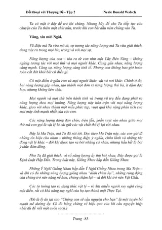 Đối thoại với Thượng Đế - Tập 2 Neale Donald Walsch
--------------------------------------------------------------------------------------------------------------------------
------------------------------------
Trang -85-
Ta có mặt ở đây để trả lời chúng. Nhưng hãy để cho Ta tiếp tục câu
chuyện của Ta thêm một chút nữa, trước khi con bắt đầu ném chúng vào Ta.
Vâng, xin mời Ngài.
Vũ điệu mà Ta vừa mô tả, sự tương tác năng lượng mà Ta vừa giải thích,
đang xảy ra trong mọi lúc, trong và với mọi sự.
Năng lượng của con – tỏa ra từ con như một Cây Đèn Vàng – không
ngừng tương tác với mọi thứ và mọi người khác. Càng gần nhau, năng lượng
càng mạnh. Càng xa, năng lượng càng tinh tế. Nhưng con không bao giờ hoàn
toàn cắt đứt khỏi bất cứ điều gì.
Có một điểm ở giữa con và mọi người khác, vật và nơi khác. Chính ở đó,
hai năng lượng gặp nhau, tạo thành một đơn vị năng lượng thứ ba, ít đậm đặc
hơn, nhưng không kém thật.
Mọi người và mọi thứ trên hành tinh và trong vũ trụ đều đang phát ra
năng lượng theo mọi hướng. Năng lượng này hòa trộn với mọi năng lượng
khác, giao với nhau thành một mẫu phức tạp, vượt quá khả năng phân tích của
mọi máy tính mạnh nhất của các con.
Các năng lượng đang đan chéo, trộn lẫn, xoắn xuýt vào nhau giữa mọi
thứ mà con gọi là vật lý là cái giữ các vật chất thể lý lại với nhau.
Đây là Ma Trận, mà Ta đã nói tới. Dọc theo Ma Trận này, các con gửi đi
những tín hiệu cho nhau – những thông điệp, ý nghĩa, chữa lành và những tác
động vật lý khác – đôi khi được tạo ra bởi những cá nhân, nhưng hầu hết là bởi
ý thức đám đông.
Như Ta đã giải thích, vô số năng lượng ấy thu hút nhau. Đây được gọi là
Định Luật Hấp Dẫn. Trong luật này, Giống Nhau hấp dẫn Giống Nhau.
Những Ý Nghĩ Giống Nhau hấp dẫn Ý Nghĩ Giống Nhau trong Ma Trận –
và khi có đủ những năng lượng giống nhau “dính chùm lại”, những rung động
của chúng trở nên nặng nề hơn, chúng chậm lại – và đôi khi trở nên Vật Chất.
Các tư tưởng tạo ra dạng thức vật lý – và khi nhiều người suy nghĩ cùng
một điều, rất có khả năng suy nghĩ của họ tạo thành một Thực Tại.
(Đó là lý do tại sao “Chúng con sẽ cầu nguyện cho bạn” là một tuyên bố
mạnh mẽ dường ấy. Có đủ bằng chứng về hiệu quả của lời cầu nguyện hiệp
nhất đủ để viết một cuốn sách.)
 