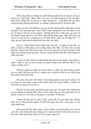 Đối thoại với Thượng Đế - Tập 2 Neale Donald Walsch
--------------------------------------------------------------------------------------------------------------------------
------------------------------------
Trang -86-
Điều cũng đúng là những suy nghĩ không giống lời cầu nguyện cũng có
thể tạo ra “hiệu ứng.” Một ý thức toàn cầu về sợ hãi chẳng hạn, hay tức giận,
thiếu thốn, không đủ, có thể tạo ra kinh nghiệm ấy – trên khắp địa cầu hoặc
trong một địa phương nhất định, nơi những ý nghĩ tập thể ấy là mạnh nhất.
Quốc gia trên Trái Đất mà con gọi là Hợp chủng quốc chẳng hạn, từ lâu
đã nghĩ nó là một quốc gia “dưới Thiên Chúa, không thể chia cắt được, có tự
do và công lý cho tất cả mọi người.” Không phải tình cờ khi quốc gia này trở
nên thịnh vượng nhất trên Trái Đất. Cũng không đáng ngạc nhiên khi quốc gia
này từ từ mất đi tất cả những gì nó đã mất nhiều công sức để dựng nên – vì
quốc gia này hình như đã đánh mất tầm nhìn của mình.
Cụm từ “dưới Thiên Chúa, không thể chia cắt” có nghĩa là như thế - nó
diễn tả Chân Lý Phổ Quát của sự Hiệp Nhất, Nên Một: một Ma Trận rất khó
phá hủy. Nhưng Ma Trận đã suy yếu. Tự do tôn giáo đã trở nên biên giới chính
đáng về sự khoan dung tôn giáo. Tự do cá nhân đã biến mất khi trách nhiệm cá
nhân biến mất.
Ý niệm về trách nhiệm cá nhân đã bị bóp méo để trở thành “mọi người vì
mình.” Đây là triết lý mới, nó gọi về truyền thống châu Mỹ ban đầu về chủ
nghĩa cá nhân thô sơ.
Nhưng ý nghĩa ban đầu của trách nhiệm cá nhân mà viễn tượng và giấc
mơ của nước Mỹ dựa trên đó có ý nghĩa sâu xa nhất và diễn tả cao nhất trong
khái niệm Tình Huynh Đệ.
Điều làm cho nước Mỹ thành vĩ đại không phải là mọi người nỗ lực cho
sự sống còn của mình, song là mỗi người nhận lấy trách nhiệm cá nhân của
mình cho sự sống còn của tất cả.
Hoa Kỳ là một quốc gia không quay lưng lại với người đói, không bao
giờ nói không với người thiếu thốn, sẽ mở rộng vòng tay với người mệt mỏi và
người vô gia cư, và sẽ chia sẻ sự giàu có của mình với thế giới.
Nhưng khi Hoa Kỳ trở nên vĩ đại, người Mỹ trở nên tham lam. Không
phải tất cả, nhưng nhiều người. Và khi thời gian tiếp diễn, càng ngày số này
càng nhiều hơn.
Khi người Mỹ thấy được rằng có thể có được nó thì tốt dường nào, họ tìm
cách để có nó nhiều hơn nữa. Nhưng chỉ có một cách để có nhiều hơn và hơn và
hơn nữa. Một người khác phải có ít đi và ngày càng ít đi.
 